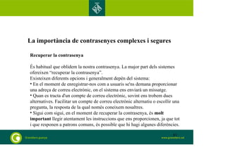 La importància de contrasenyes complexes i segures
Recuperar la contrasenya
És habitual que oblidem la nostra contrasenya. La major part dels sistemes
ofereixen “recuperar la contrasenya”.
Existeixen diferents opcions i generalment depèn del sistema:
• En el moment de enregistrar-nos com a usuaris se'ns demana proporcionar
una adreça de correu electrònic, on el sistema ens enviarà un missatge.
• Quan es tracta d'un compte de correu electrònic, sovint ens trobem dues
alternatives. Facilitar un compte de correu electrònic alternatiu o escollir una
pregunta, la resposta de la qual només coneixem nosaltres.
• Sigui com sigui, en el moment de recuperar la contrasenya, és molt
important llegir atentament les instruccions que ens proporcionen, ja que tot
i que responen a patrons comuns, és possible que hi hagi algunes diferències.
83
 