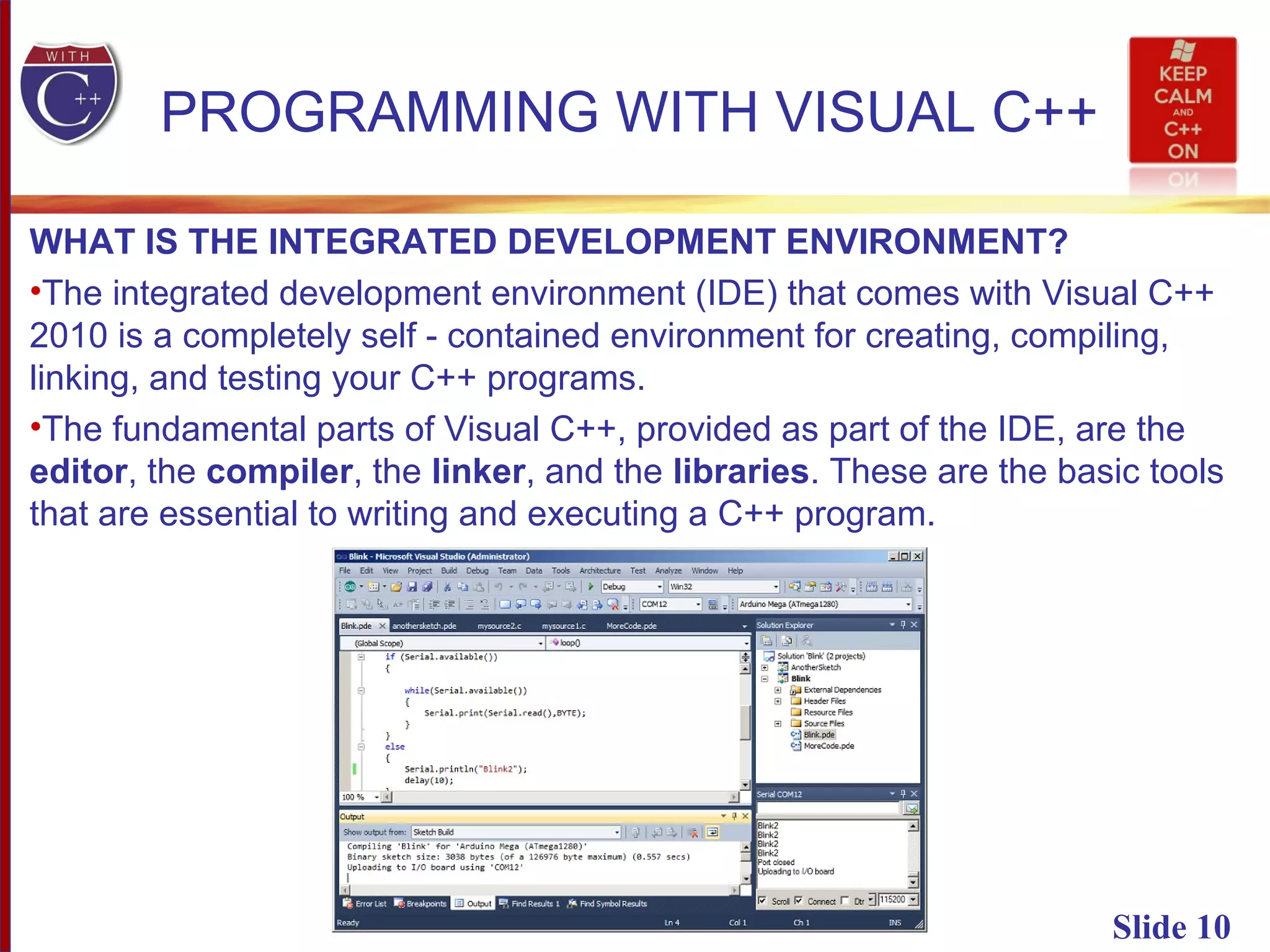 Slide 10
PROGRAMMING WITH VISUAL C++
WHAT IS THE INTEGRATED DEVELOPMENT ENVIRONMENT?
•The integrated development environment (IDE) that comes with Visual C++
2010 is a completely self - contained environment for creating, compiling,
linking, and testing your C++ programs.
•The fundamental parts of Visual C++, provided as part of the IDE, are the
editor, the compiler, the linker, and the libraries. These are the basic tools
that are essential to writing and executing a C++ program.
 