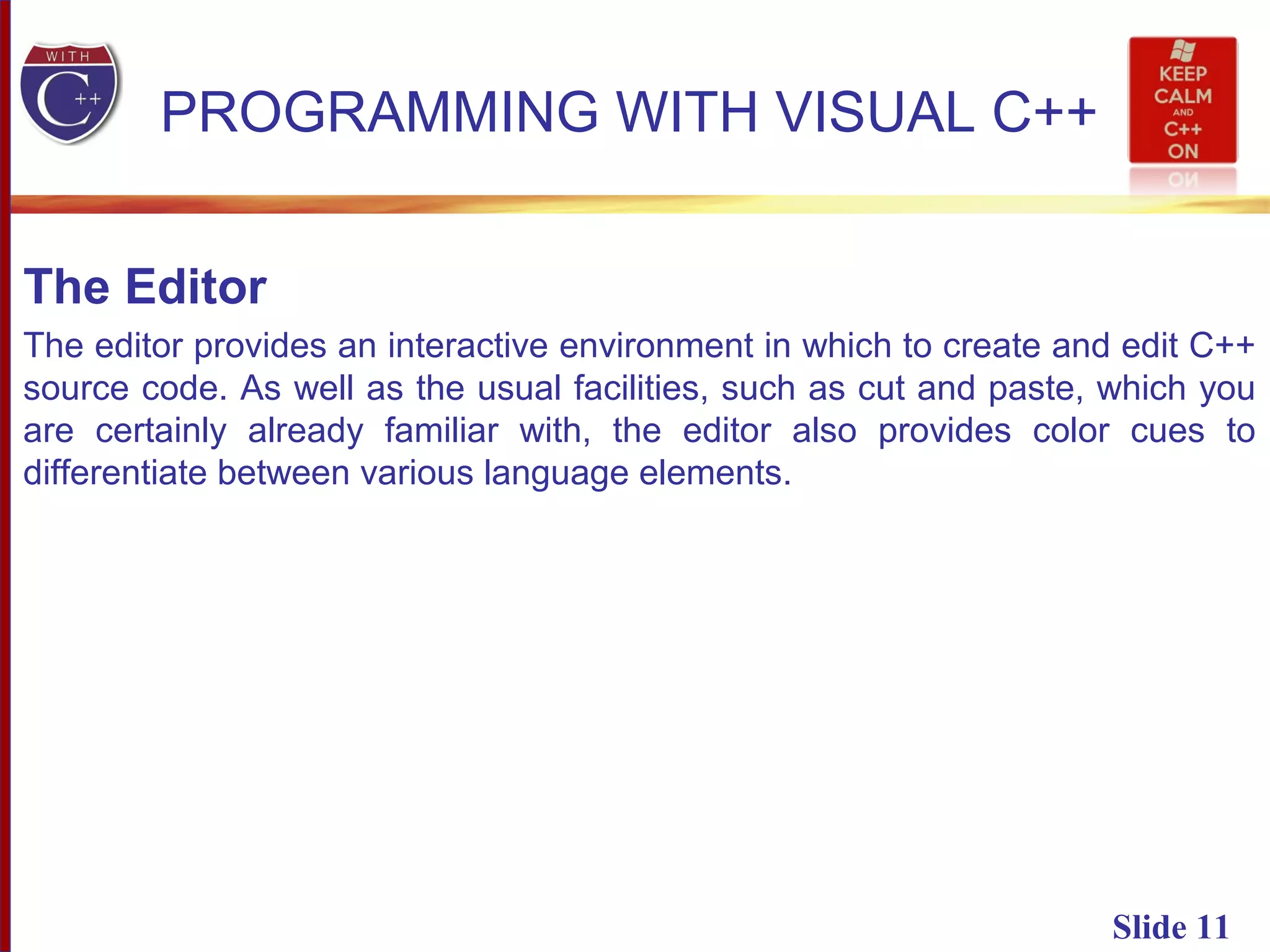 Slide 11
PROGRAMMING WITH VISUAL C++
The Editor
The editor provides an interactive environment in which to create and edit C++
source code. As well as the usual facilities, such as cut and paste, which you
are certainly already familiar with, the editor also provides color cues to
differentiate between various language elements.
 