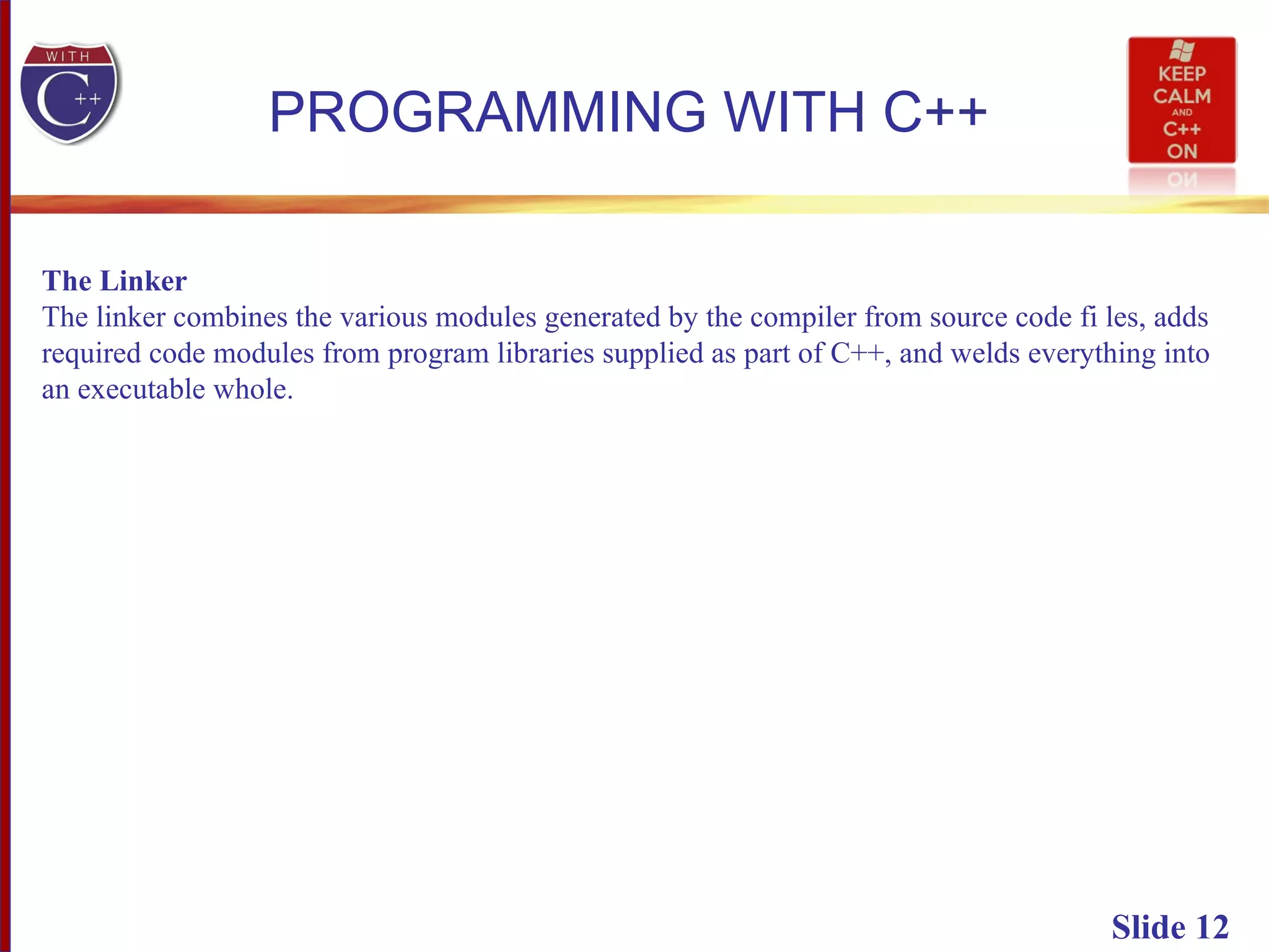 Slide 12
PROGRAMMING WITH C++
The Linker
The linker combines the various modules generated by the compiler from source code fi les, adds
required code modules from program libraries supplied as part of C++, and welds everything into
an executable whole.
 