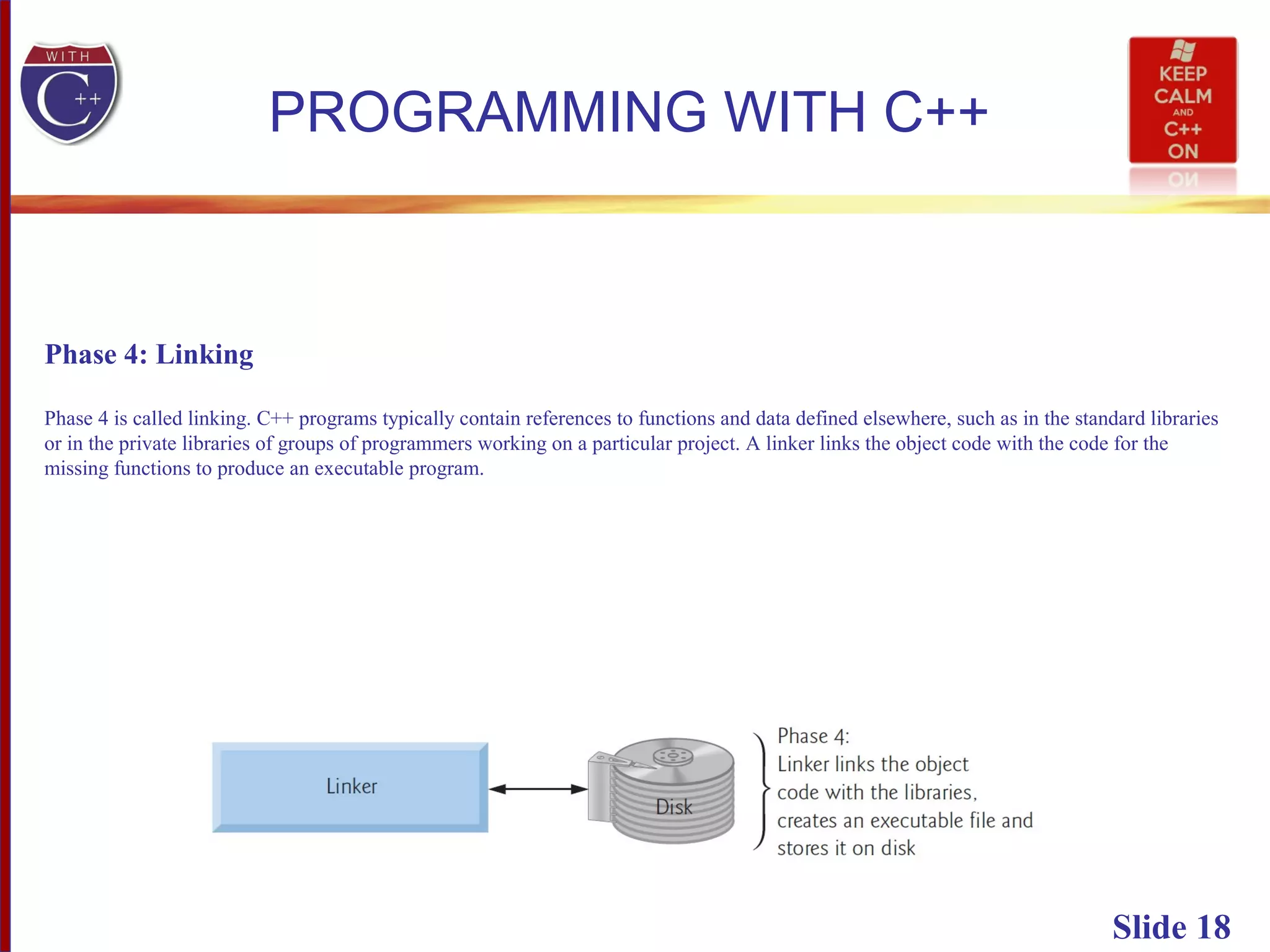 Slide 18
PROGRAMMING WITH C++
Phase 4: Linking
Phase 4 is called linking. C++ programs typically contain references to functions and data defined elsewhere, such as in the standard libraries
or in the private libraries of groups of programmers working on a particular project. A linker links the object code with the code for the
missing functions to produce an executable program.
 
