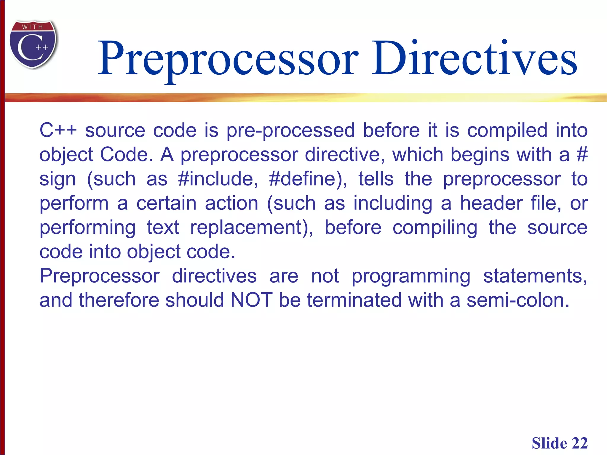 Preprocessor Directives
Slide 22
C++ source code is pre-processed before it is compiled into
object Code. A preprocessor directive, which begins with a #
sign (such as #include, #define), tells the preprocessor to
perform a certain action (such as including a header file, or
performing text replacement), before compiling the source
code into object code.
Preprocessor directives are not programming statements,
and therefore should NOT be terminated with a semi-colon.
 