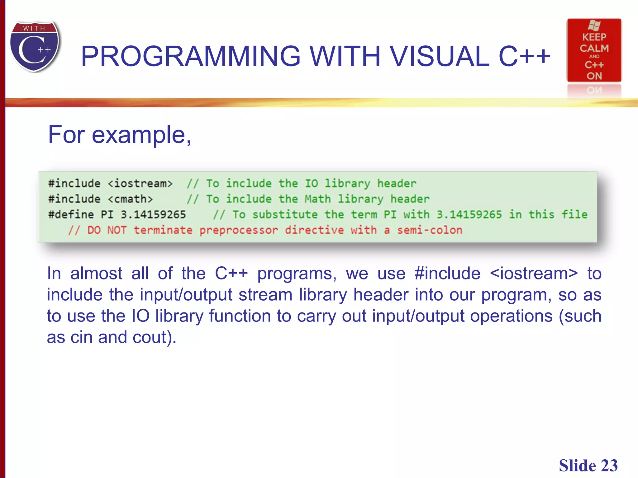 Slide 23
PROGRAMMING WITH VISUAL C++
In almost all of the C++ programs, we use #include <iostream> to
include the input/output stream library header into our program, so as
to use the IO library function to carry out input/output operations (such
as cin and cout).
For example,
 