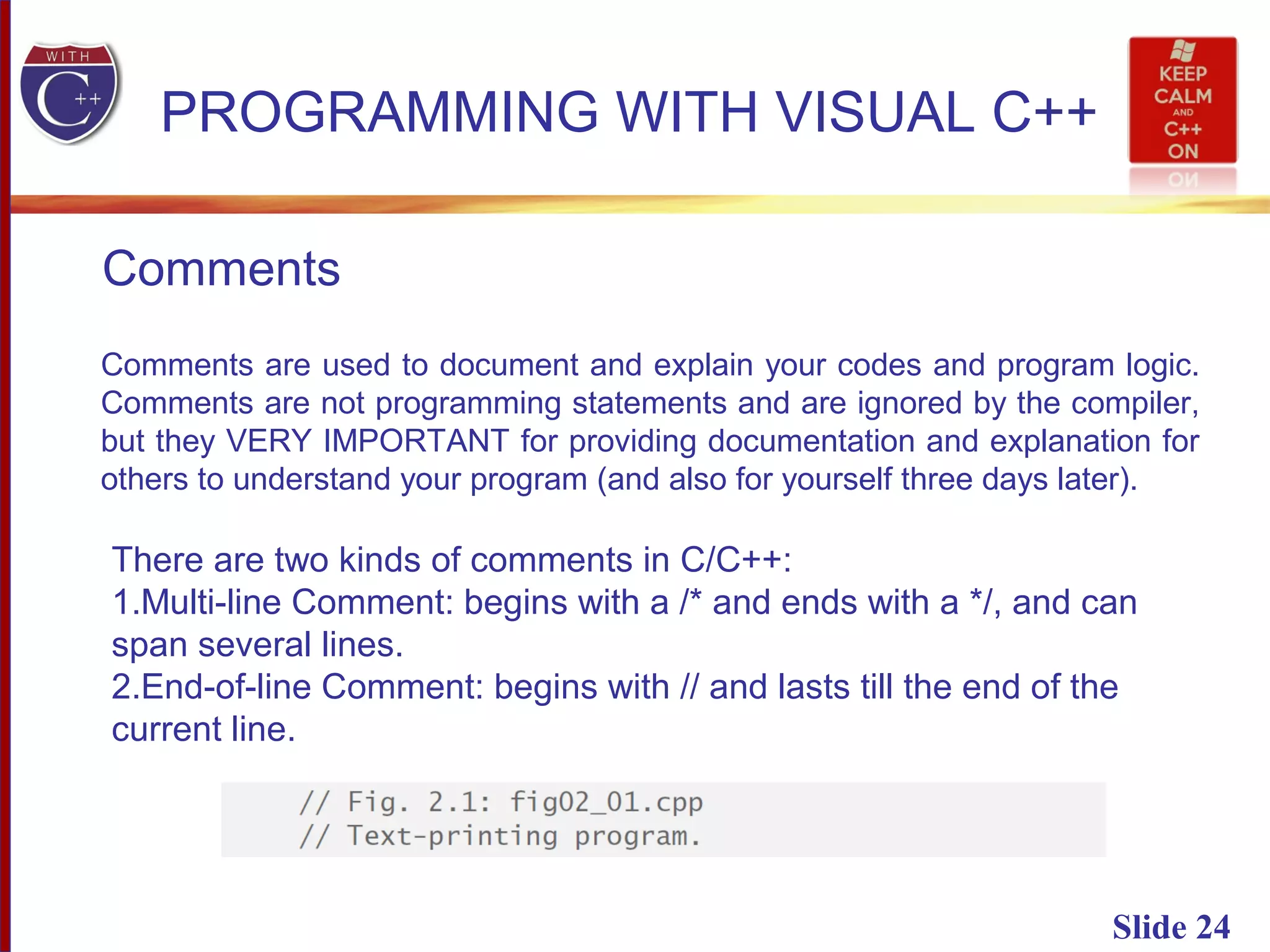 Slide 24
PROGRAMMING WITH VISUAL C++
Comments
Comments are used to document and explain your codes and program logic.
Comments are not programming statements and are ignored by the compiler,
but they VERY IMPORTANT for providing documentation and explanation for
others to understand your program (and also for yourself three days later).
There are two kinds of comments in C/C++:
1.Multi-line Comment: begins with a /* and ends with a */, and can
span several lines.
2.End-of-line Comment: begins with // and lasts till the end of the
current line.
 