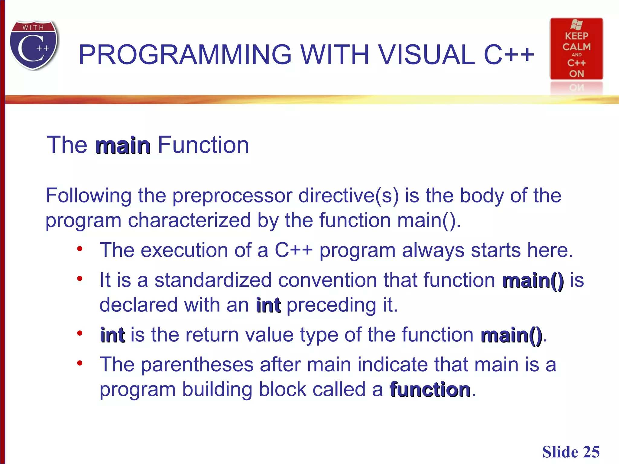 Slide 25
PROGRAMMING WITH VISUAL C++
The mainmain Function
Following the preprocessor directive(s) is the body of the
program characterized by the function main().
• The execution of a C++ program always starts here.
• It is a standardized convention that function main()main() is
declared with an intint preceding it.
• intint is the return value type of the function main()main().
• The parentheses after main indicate that main is a
program building block called a functionfunction.
 