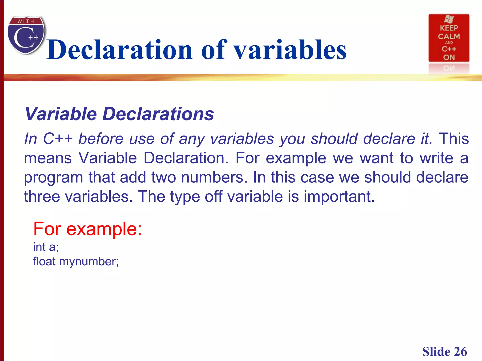 Slide 26
Declaration of variables
Variable Declarations
In C++ before use of any variables you should declare it. This
means Variable Declaration. For example we want to write a
program that add two numbers. In this case we should declare
three variables. The type off variable is important.
For example:
int a;
float mynumber;
 