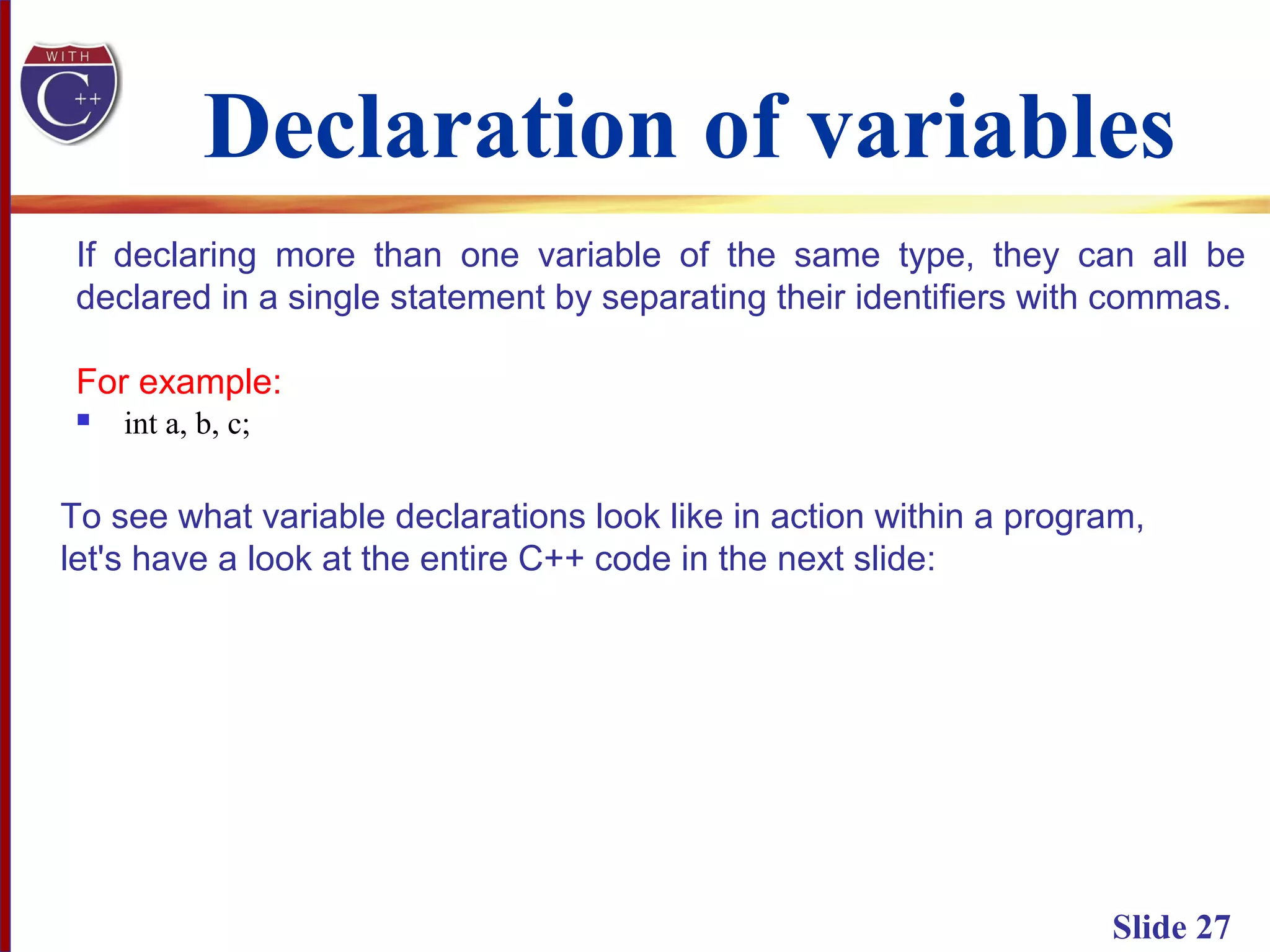 Declaration of variables
 int a, b, c;
Slide 27
If declaring more than one variable of the same type, they can all be
declared in a single statement by separating their identifiers with commas.
For example:
To see what variable declarations look like in action within a program,
let's have a look at the entire C++ code in the next slide:
 