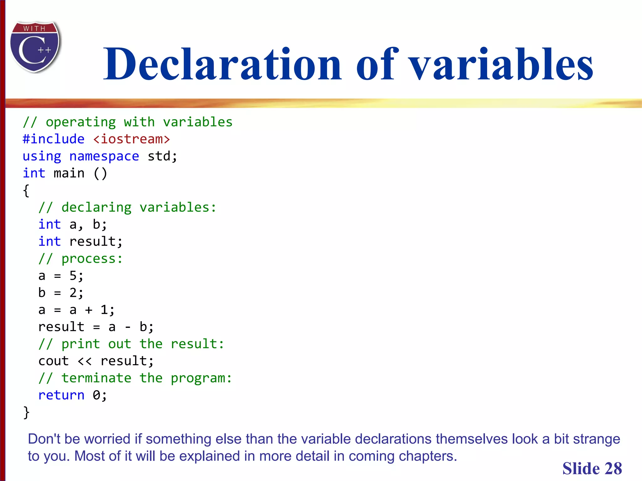 Declaration of variables
Slide 28
// operating with variables
#include <iostream>
using namespace std;
int main ()
{
// declaring variables:
int a, b;
int result;
// process:
a = 5;
b = 2;
a = a + 1;
result = a - b;
// print out the result:
cout << result;
// terminate the program:
return 0;
}
Don't be worried if something else than the variable declarations themselves look a bit strange
to you. Most of it will be explained in more detail in coming chapters.
 