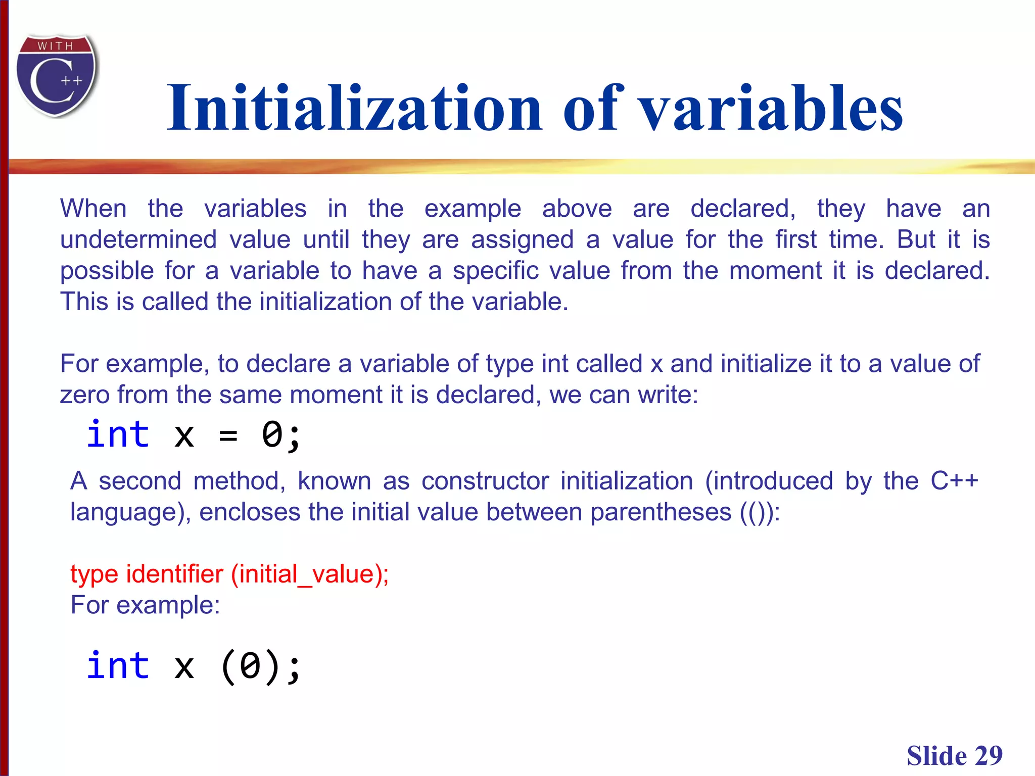 Initialization of variables
Slide 29
When the variables in the example above are declared, they have an
undetermined value until they are assigned a value for the first time. But it is
possible for a variable to have a specific value from the moment it is declared.
This is called the initialization of the variable.
For example, to declare a variable of type int called x and initialize it to a value of
zero from the same moment it is declared, we can write:
int x = 0;
A second method, known as constructor initialization (introduced by the C++
language), encloses the initial value between parentheses (()):
type identifier (initial_value);
For example:
int x (0);
 