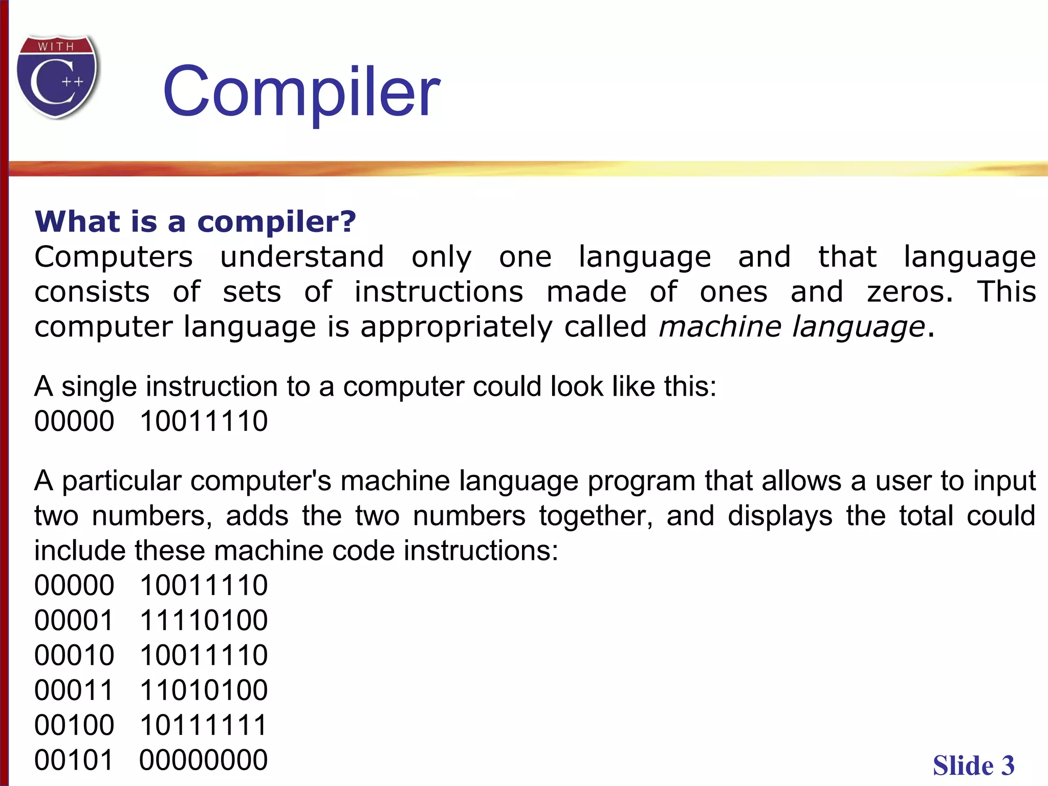 Slide 3
What is a compiler?
Computers understand only one language and that language
consists of sets of instructions made of ones and zeros. This
computer language is appropriately called machine language.
A single instruction to a computer could look like this:
00000 10011110
A particular computer's machine language program that allows a user to input
two numbers, adds the two numbers together, and displays the total could
include these machine code instructions:
00000 10011110
00001 11110100
00010 10011110
00011 11010100
00100 10111111
00101 00000000
Compiler
 