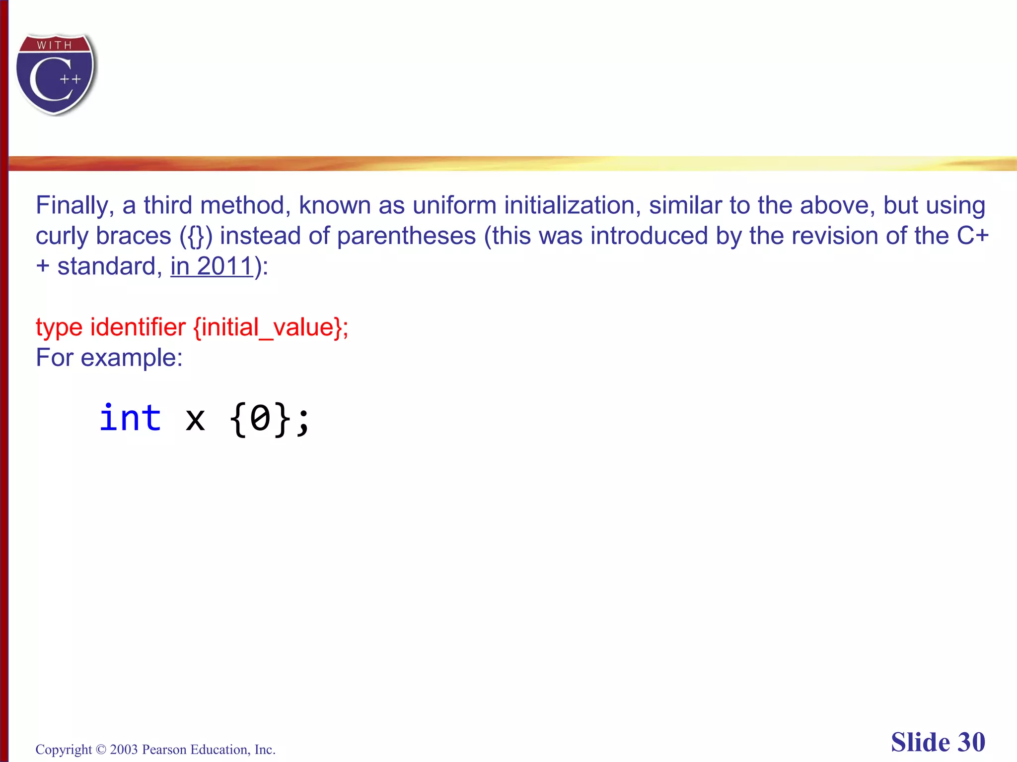 Copyright © 2003 Pearson Education, Inc. Slide 30
Finally, a third method, known as uniform initialization, similar to the above, but using
curly braces ({}) instead of parentheses (this was introduced by the revision of the C+
+ standard, in 2011):
type identifier {initial_value};
For example:
int x {0};
 