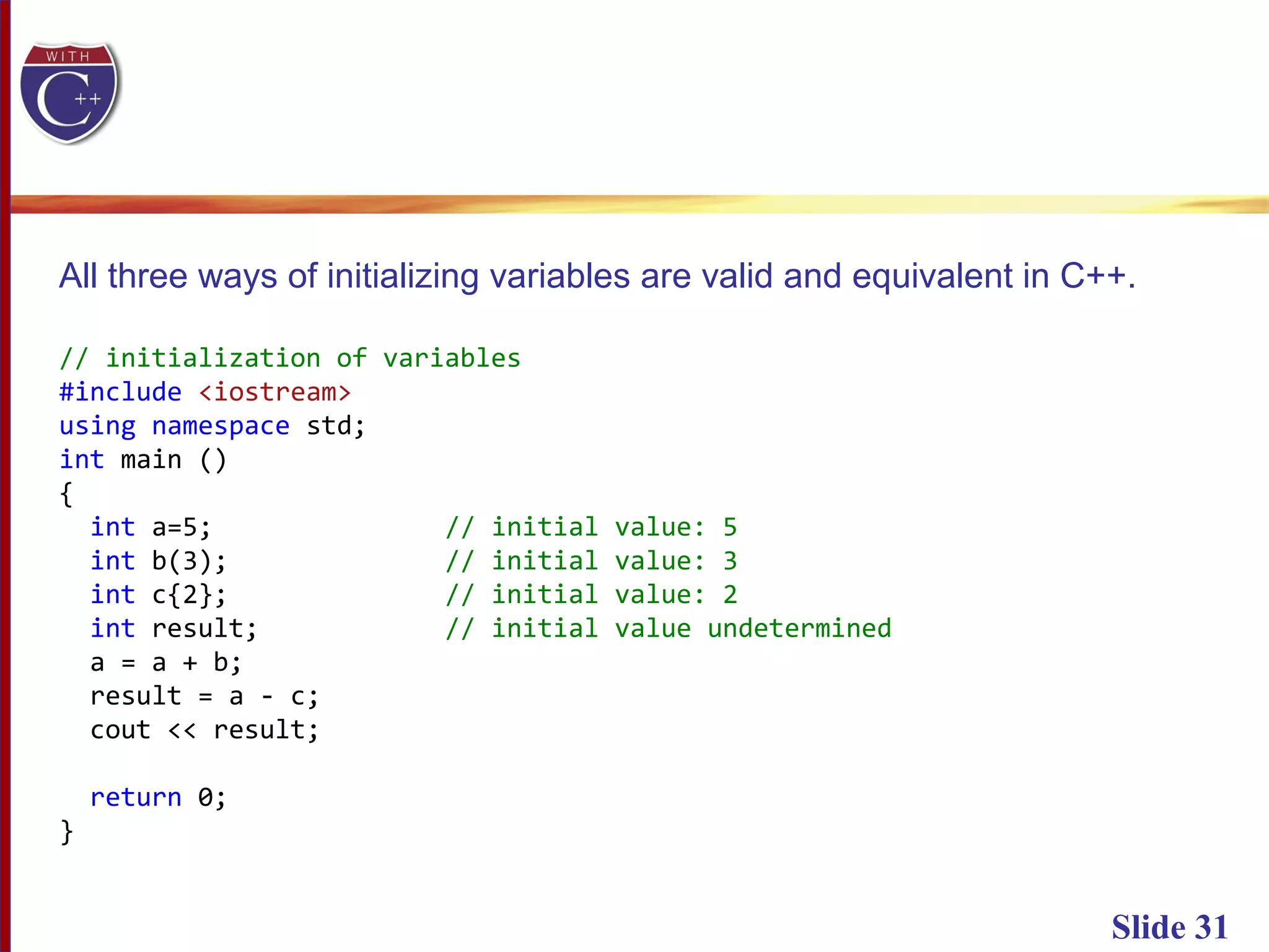 Slide 31
All three ways of initializing variables are valid and equivalent in C++.
// initialization of variables
#include <iostream>
using namespace std;
int main ()
{
int a=5; // initial value: 5
int b(3); // initial value: 3
int c{2}; // initial value: 2
int result; // initial value undetermined
a = a + b;
result = a - c;
cout << result;
return 0;
}
 