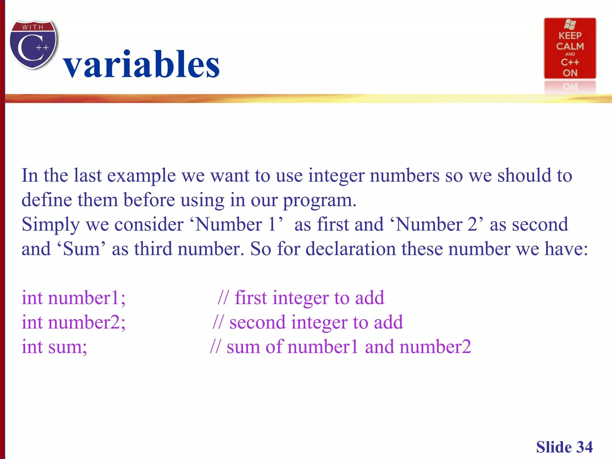Slide 34
variables
In the last example we want to use integer numbers so we should to
define them before using in our program.
Simply we consider ‘Number 1’ as first and ‘Number 2’ as second
and ‘Sum’ as third number. So for declaration these number we have:
int number1; // first integer to add
int number2; // second integer to add
int sum; // sum of number1 and number2
 