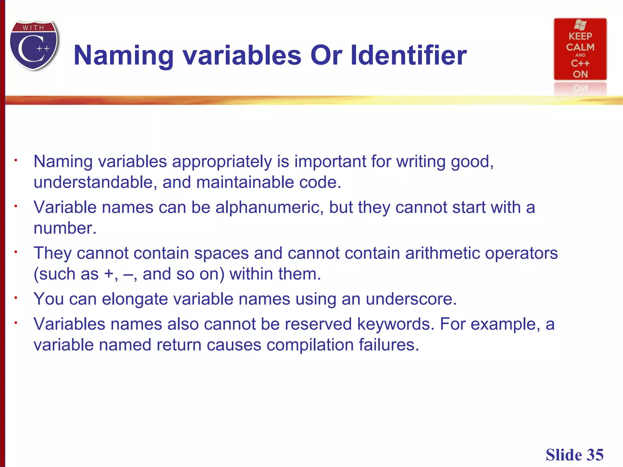 Slide 35
Naming variables Or Identifier
• Naming variables appropriately is important for writing good,
understandable, and maintainable code.
• Variable names can be alphanumeric, but they cannot start with a
number.
• They cannot contain spaces and cannot contain arithmetic operators
(such as +, –, and so on) within them.
• You can elongate variable names using an underscore.
• Variables names also cannot be reserved keywords. For example, a
variable named return causes compilation failures.
 
