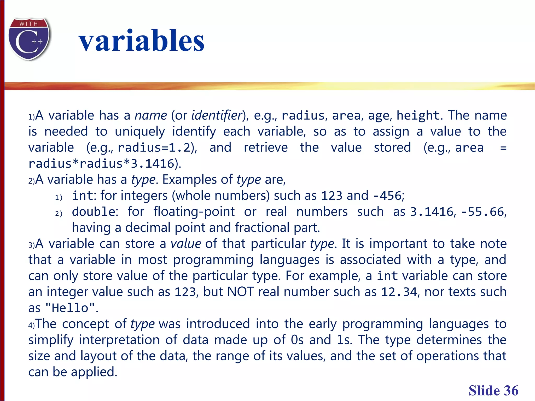 Slide 36
1)A variable has a name (or identifier), e.g., radius, area, age, height. The name
is needed to uniquely identify each variable, so as to assign a value to the
variable (e.g., radius=1.2), and retrieve the value stored (e.g., area =
radius*radius*3.1416).
2)A variable has a type. Examples of type are,
1) int: for integers (whole numbers) such as 123 and -456;
2) double: for floating-point or real numbers such as 3.1416, -55.66,
having a decimal point and fractional part.
3)A variable can store a value of that particular type. It is important to take note
that a variable in most programming languages is associated with a type, and
can only store value of the particular type. For example, a int variable can store
an integer value such as 123, but NOT real number such as 12.34, nor texts such
as "Hello".
4)The concept of type was introduced into the early programming languages to
simplify interpretation of data made up of 0s and 1s. The type determines the
size and layout of the data, the range of its values, and the set of operations that
can be applied.
variables
 