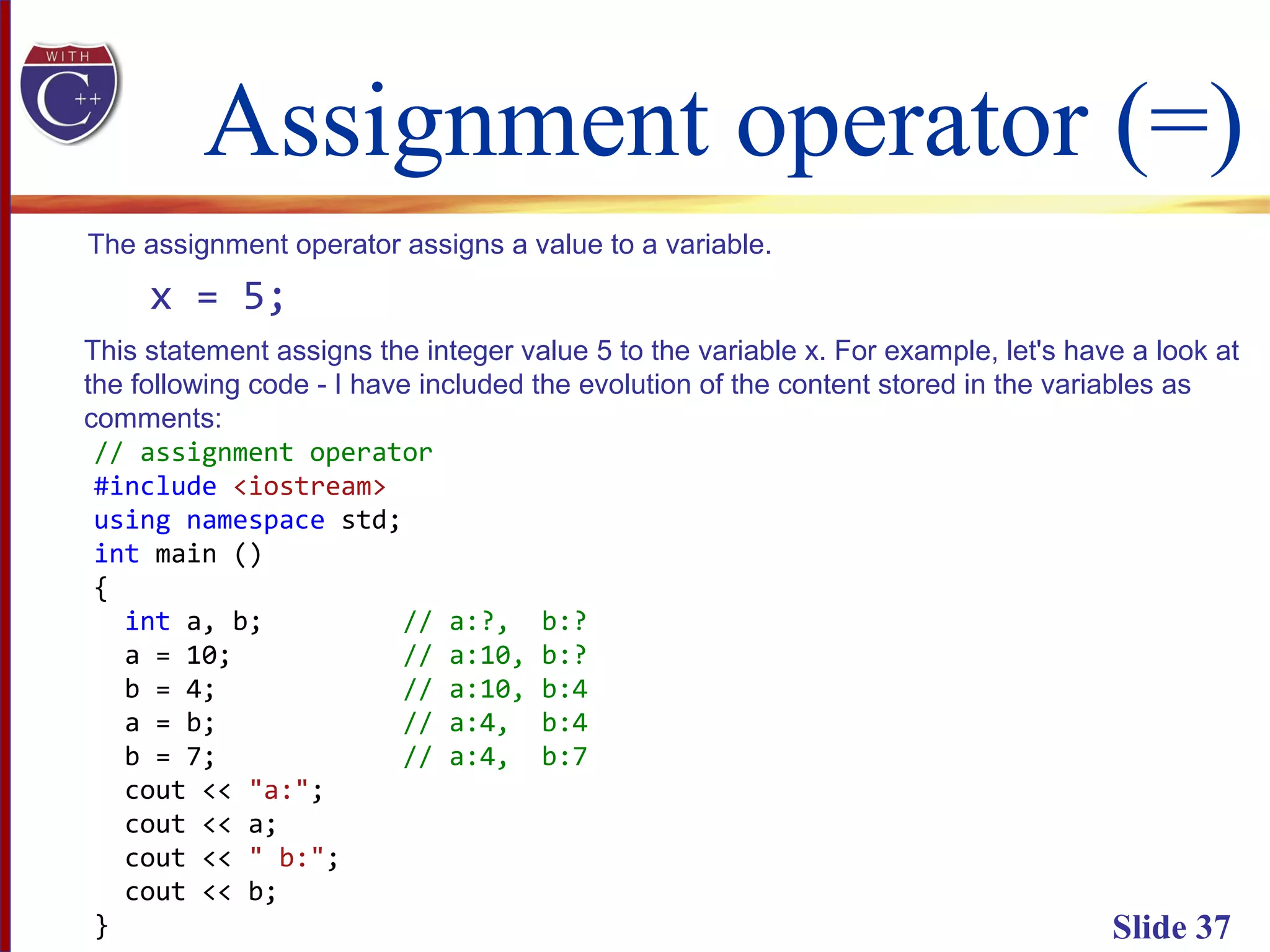 Assignment operator (=)
Slide 37
The assignment operator assigns a value to a variable.
x = 5;
This statement assigns the integer value 5 to the variable x. For example, let's have a look at
the following code - I have included the evolution of the content stored in the variables as
comments:
// assignment operator
#include <iostream>
using namespace std;
int main ()
{
int a, b; // a:?, b:?
a = 10; // a:10, b:?
b = 4; // a:10, b:4
a = b; // a:4, b:4
b = 7; // a:4, b:7
cout << "a:";
cout << a;
cout << " b:";
cout << b;
}
 