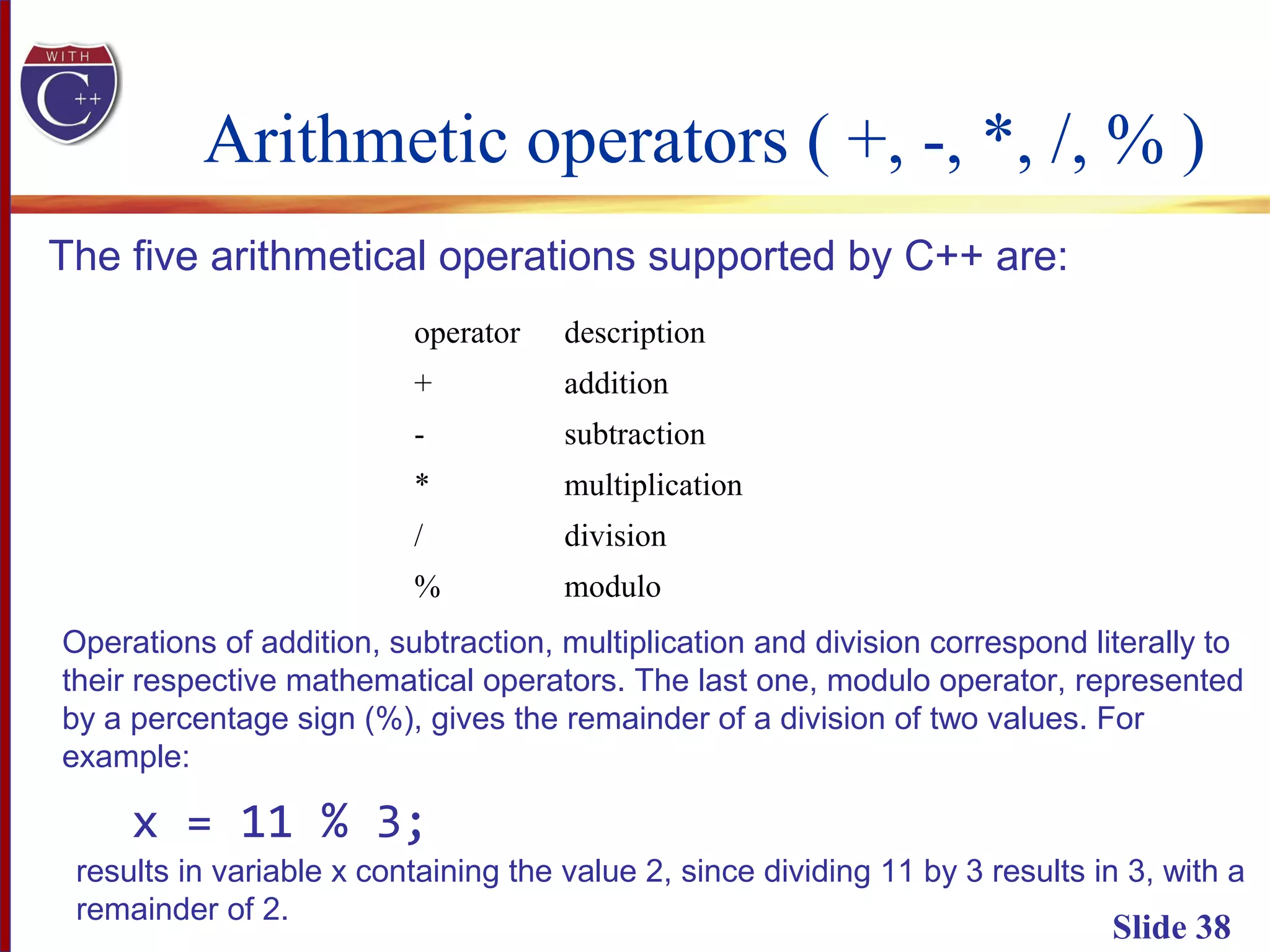 Arithmetic operators ( +, -, *, /, % )
Slide 38
The five arithmetical operations supported by C++ are:
operator description
+ addition
- subtraction
* multiplication
/ division
% modulo
Operations of addition, subtraction, multiplication and division correspond literally to
their respective mathematical operators. The last one, modulo operator, represented
by a percentage sign (%), gives the remainder of a division of two values. For
example:
x = 11 % 3;
results in variable x containing the value 2, since dividing 11 by 3 results in 3, with a
remainder of 2.
 
