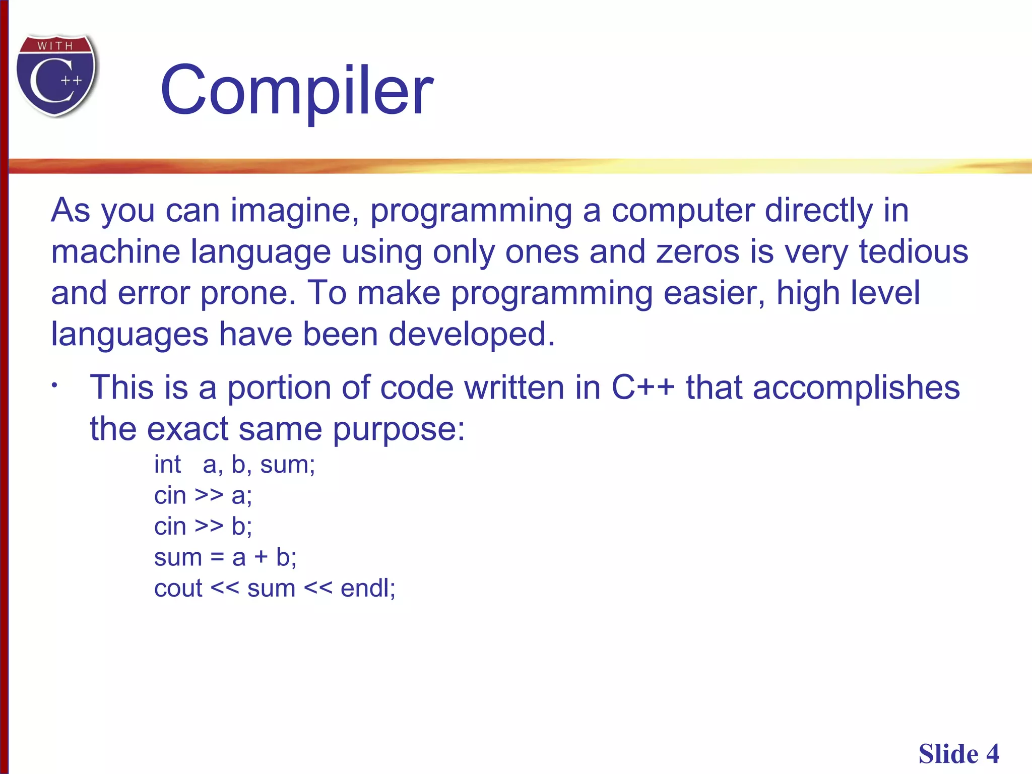 Slide 4
As you can imagine, programming a computer directly in
machine language using only ones and zeros is very tedious
and error prone. To make programming easier, high level
languages have been developed.
• This is a portion of code written in C++ that accomplishes
the exact same purpose:
int a, b, sum;
cin >> a;
cin >> b;
sum = a + b;
cout << sum << endl;
Compiler
 