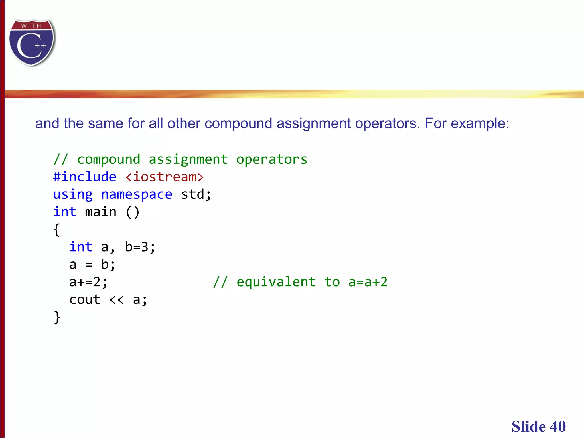 Slide 40
and the same for all other compound assignment operators. For example:
// compound assignment operators
#include <iostream>
using namespace std;
int main ()
{
int a, b=3;
a = b;
a+=2; // equivalent to a=a+2
cout << a;
}
 