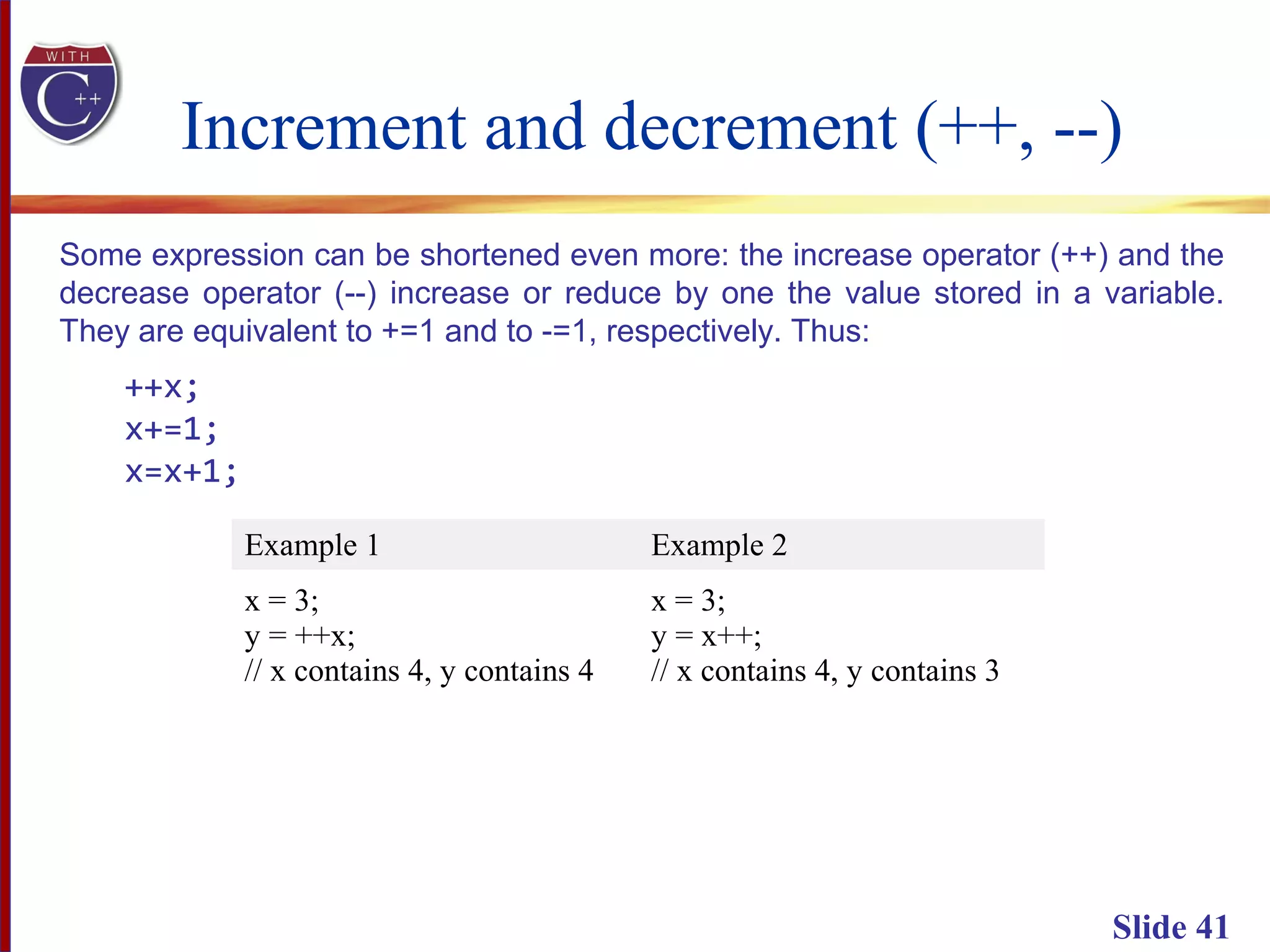 Increment and decrement (++, --)
Slide 41
Some expression can be shortened even more: the increase operator (++) and the
decrease operator (--) increase or reduce by one the value stored in a variable.
They are equivalent to +=1 and to -=1, respectively. Thus:
++x;
x+=1;
x=x+1;
Example 1 Example 2
x = 3;
y = ++x;
// x contains 4, y contains 4
x = 3;
y = x++;
// x contains 4, y contains 3
 