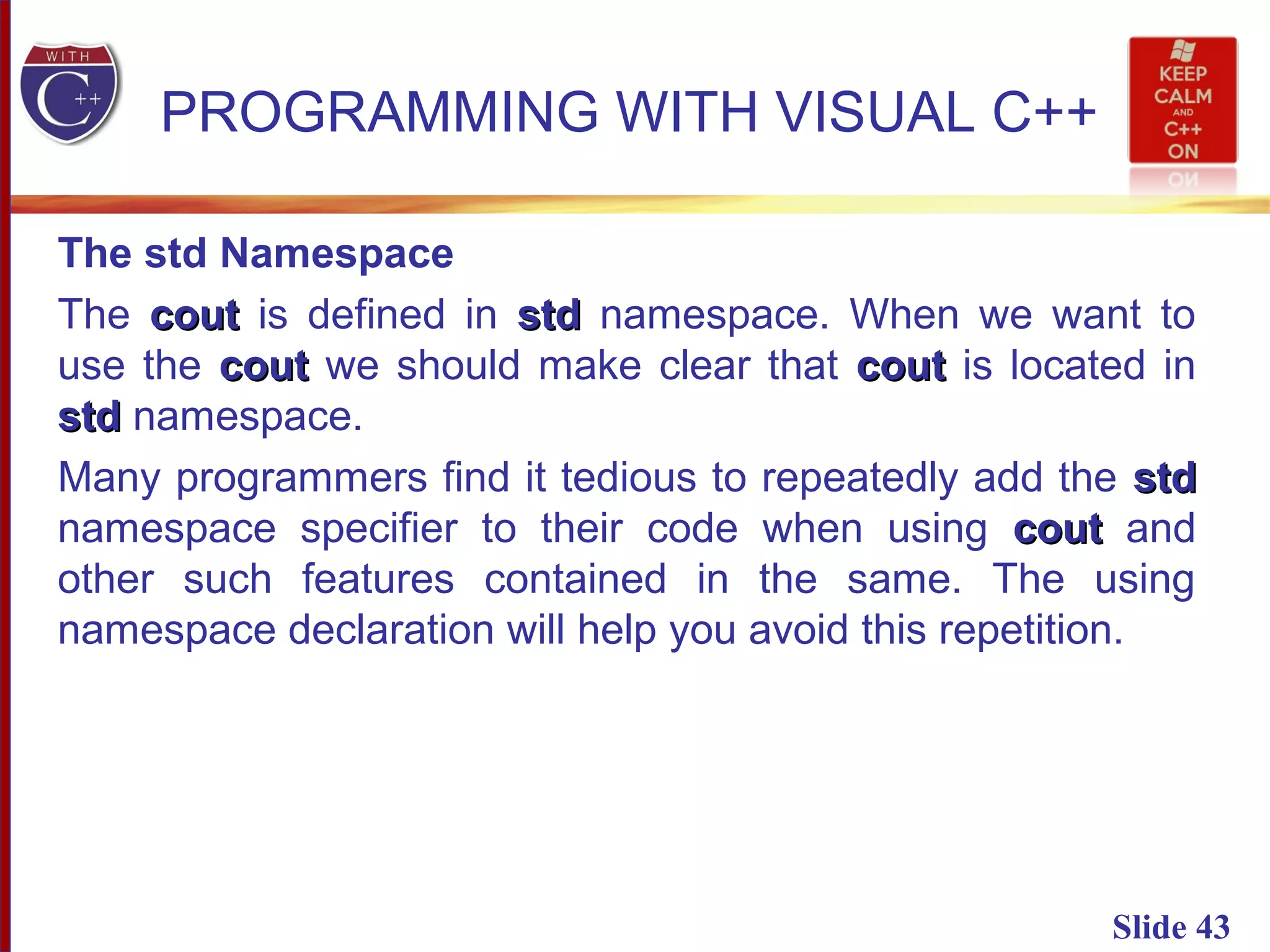 Slide 43
PROGRAMMING WITH VISUAL C++
The std Namespace
The coutcout is defined in stdstd namespace. When we want to
use the coutcout we should make clear that coutcout is located in
stdstd namespace.
Many programmers find it tedious to repeatedly add the stdstd
namespace specifier to their code when using coutcout and
other such features contained in the same. The using
namespace declaration will help you avoid this repetition.
 