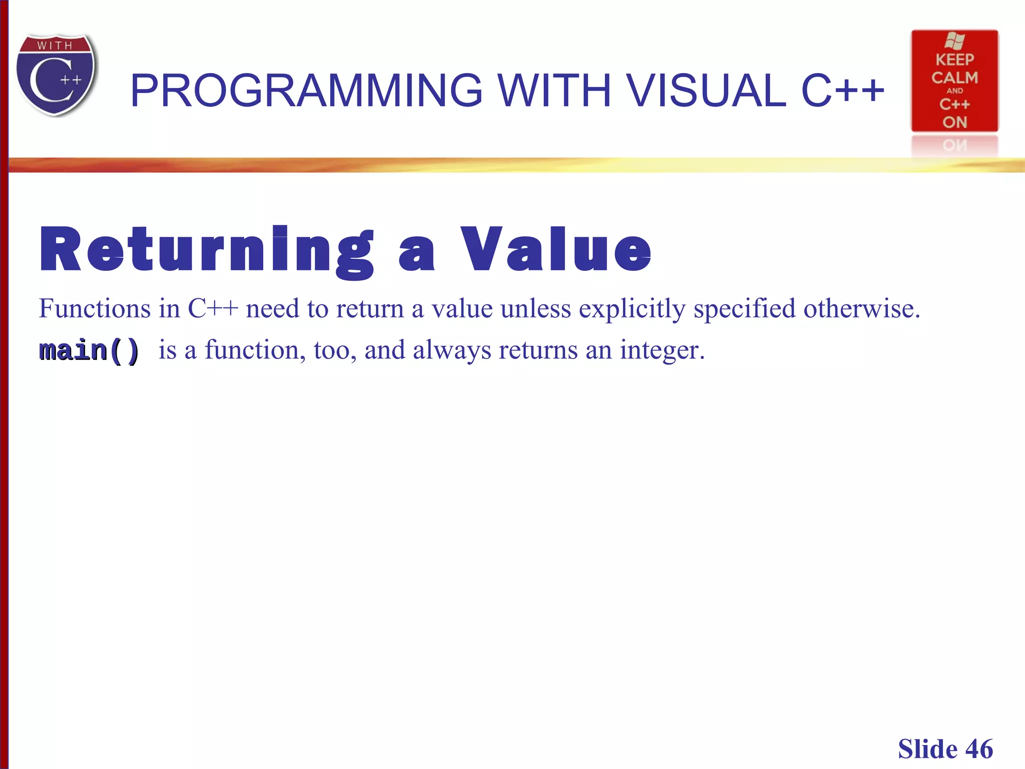 Slide 46
PROGRAMMING WITH VISUAL C++
Returning a Value
Functions in C++ need to return a value unless explicitly specified otherwise.
main()main() is a function, too, and always returns an integer.
 