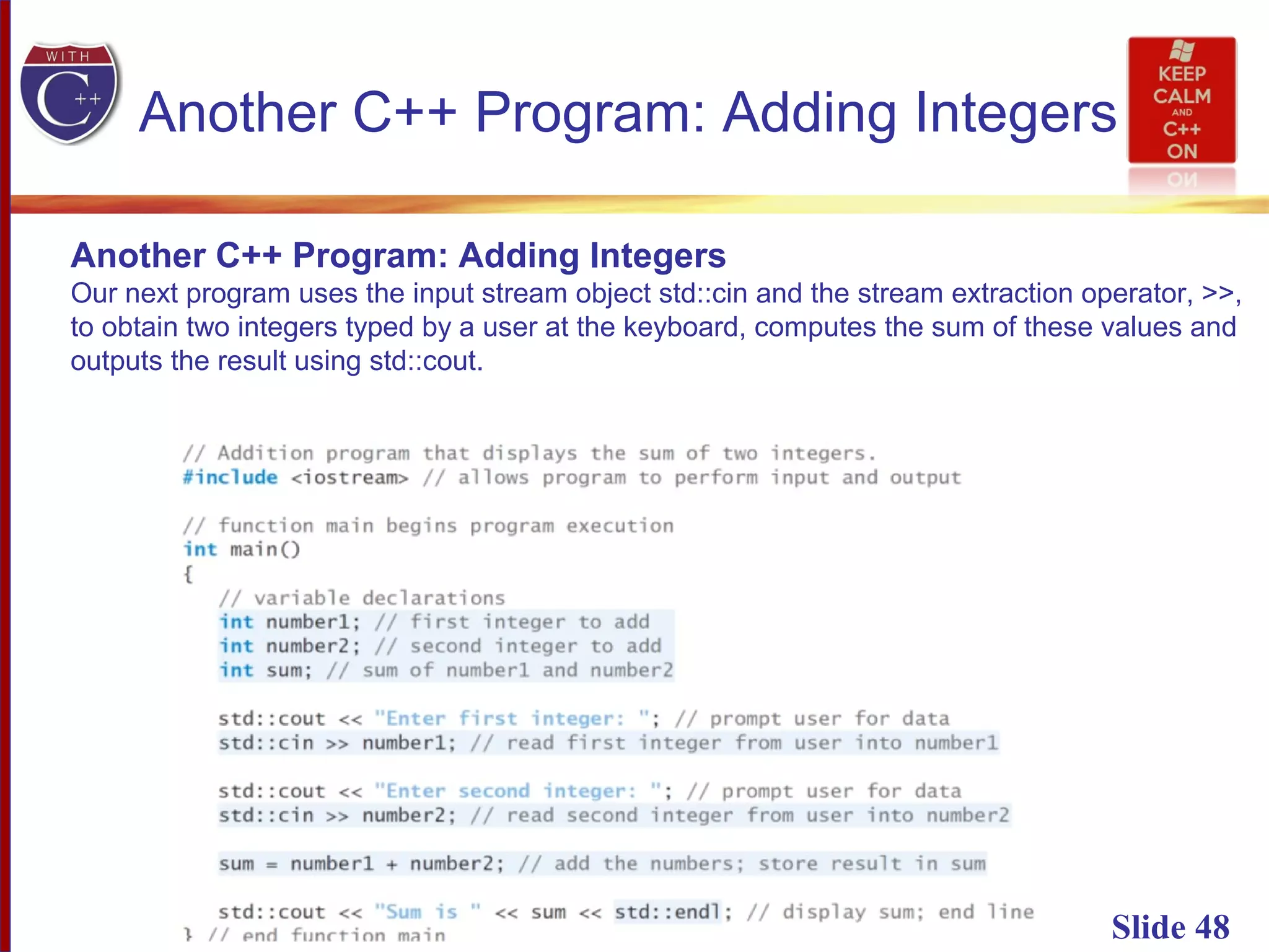 Slide 48
Another C++ Program: Adding Integers
Another C++ Program: Adding Integers
Our next program uses the input stream object std::cin and the stream extraction operator, >>,
to obtain two integers typed by a user at the keyboard, computes the sum of these values and
outputs the result using std::cout.
 