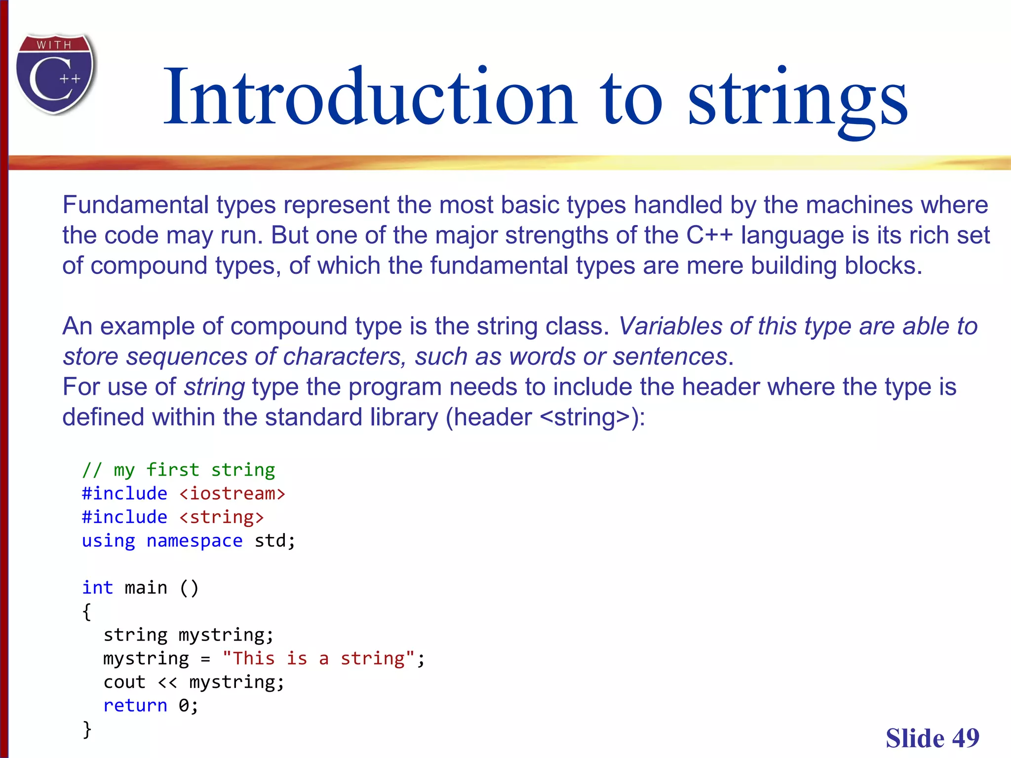 Introduction to strings
Slide 49
Fundamental types represent the most basic types handled by the machines where
the code may run. But one of the major strengths of the C++ language is its rich set
of compound types, of which the fundamental types are mere building blocks.
An example of compound type is the string class. Variables of this type are able to
store sequences of characters, such as words or sentences.
For use of string type the program needs to include the header where the type is
defined within the standard library (header <string>):
// my first string
#include <iostream>
#include <string>
using namespace std;
int main ()
{
string mystring;
mystring = "This is a string";
cout << mystring;
return 0;
}
 