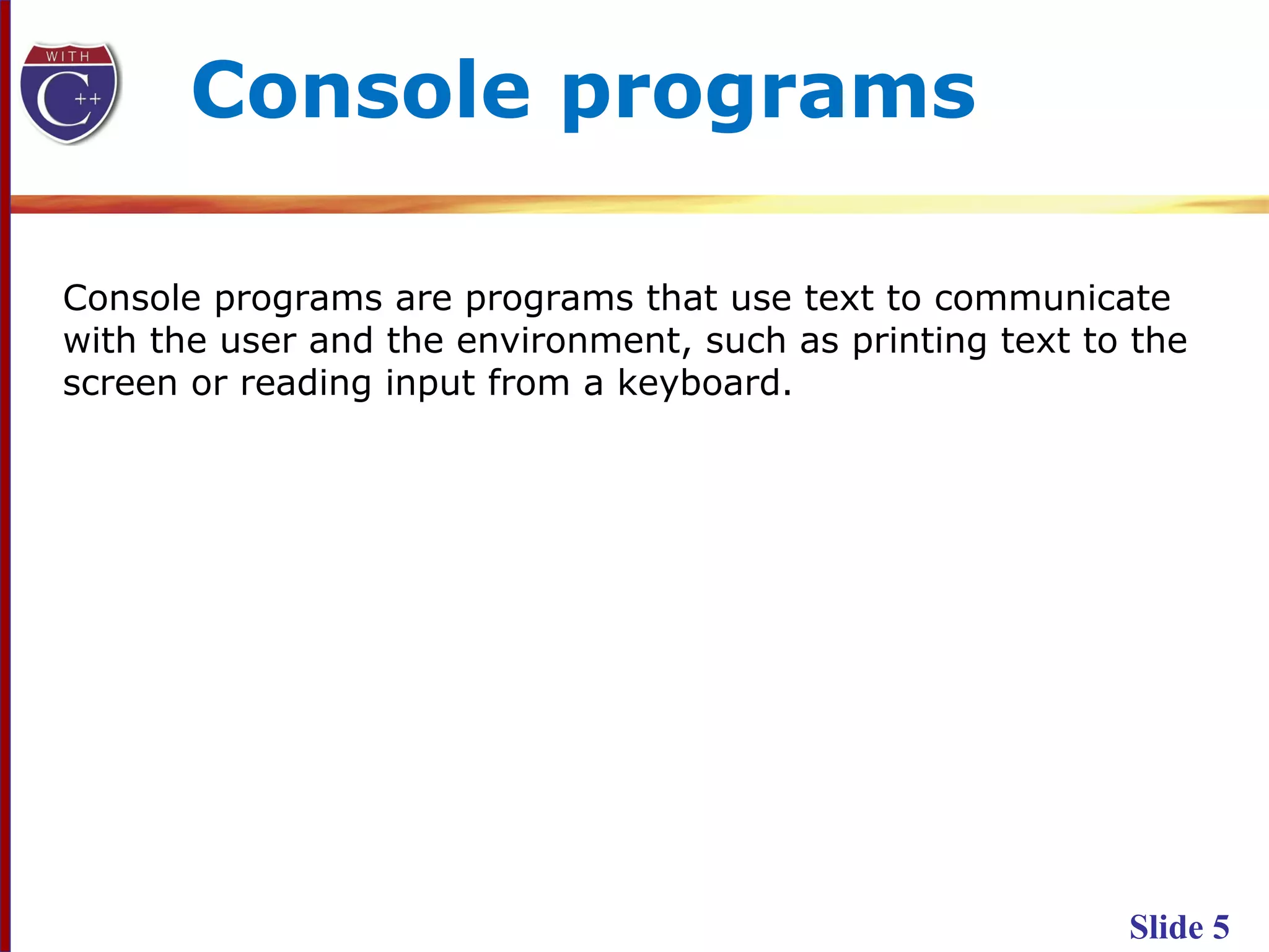 Slide 5
Console programs are programs that use text to communicate
with the user and the environment, such as printing text to the
screen or reading input from a keyboard.
Console programs
 