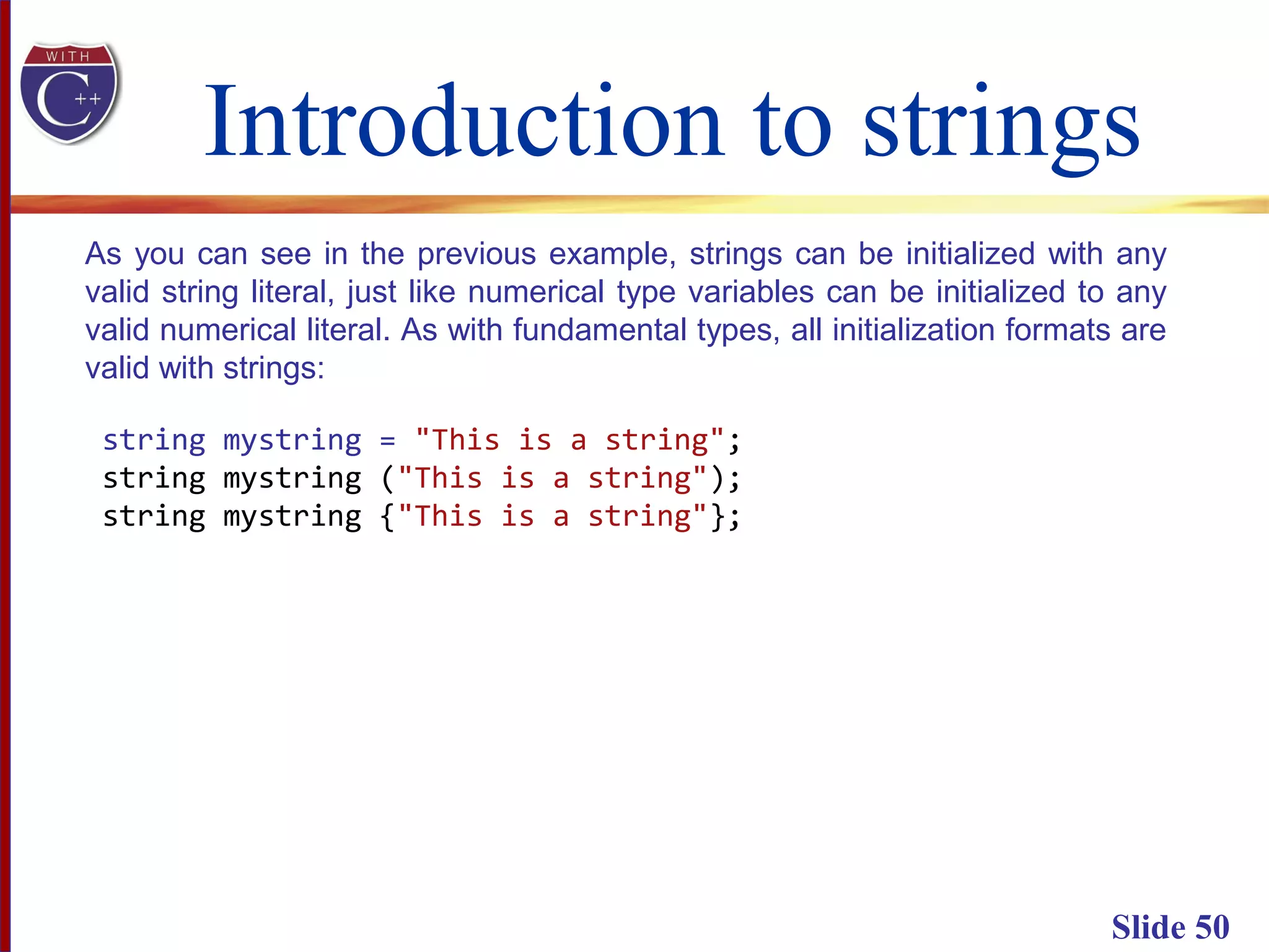 Introduction to strings
Slide 50
As you can see in the previous example, strings can be initialized with any
valid string literal, just like numerical type variables can be initialized to any
valid numerical literal. As with fundamental types, all initialization formats are
valid with strings:
string mystring = "This is a string";
string mystring ("This is a string");
string mystring {"This is a string"};
 