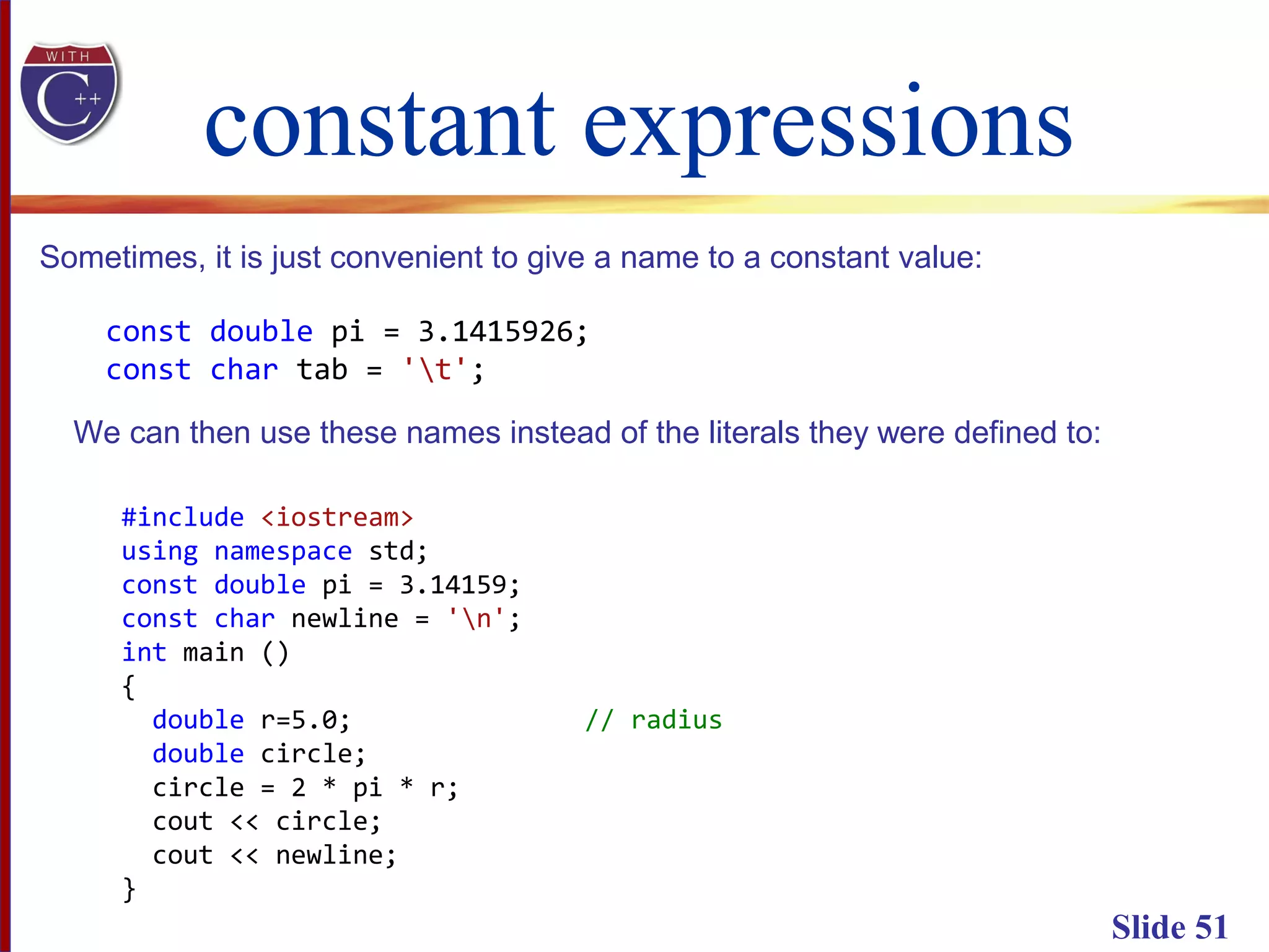 constant expressions
Slide 51
Sometimes, it is just convenient to give a name to a constant value:
const double pi = 3.1415926;
const char tab = 't';
We can then use these names instead of the literals they were defined to:
#include <iostream>
using namespace std;
const double pi = 3.14159;
const char newline = 'n';
int main ()
{
double r=5.0; // radius
double circle;
circle = 2 * pi * r;
cout << circle;
cout << newline;
}
 