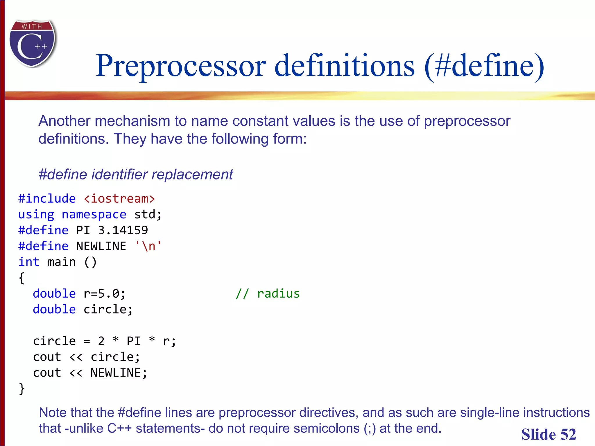 Preprocessor definitions (#define)
Slide 52
Another mechanism to name constant values is the use of preprocessor
definitions. They have the following form:
#define identifier replacement
#include <iostream>
using namespace std;
#define PI 3.14159
#define NEWLINE 'n'
int main ()
{
double r=5.0; // radius
double circle;
circle = 2 * PI * r;
cout << circle;
cout << NEWLINE;
}
Note that the #define lines are preprocessor directives, and as such are single-line instructions
that -unlike C++ statements- do not require semicolons (;) at the end.
 