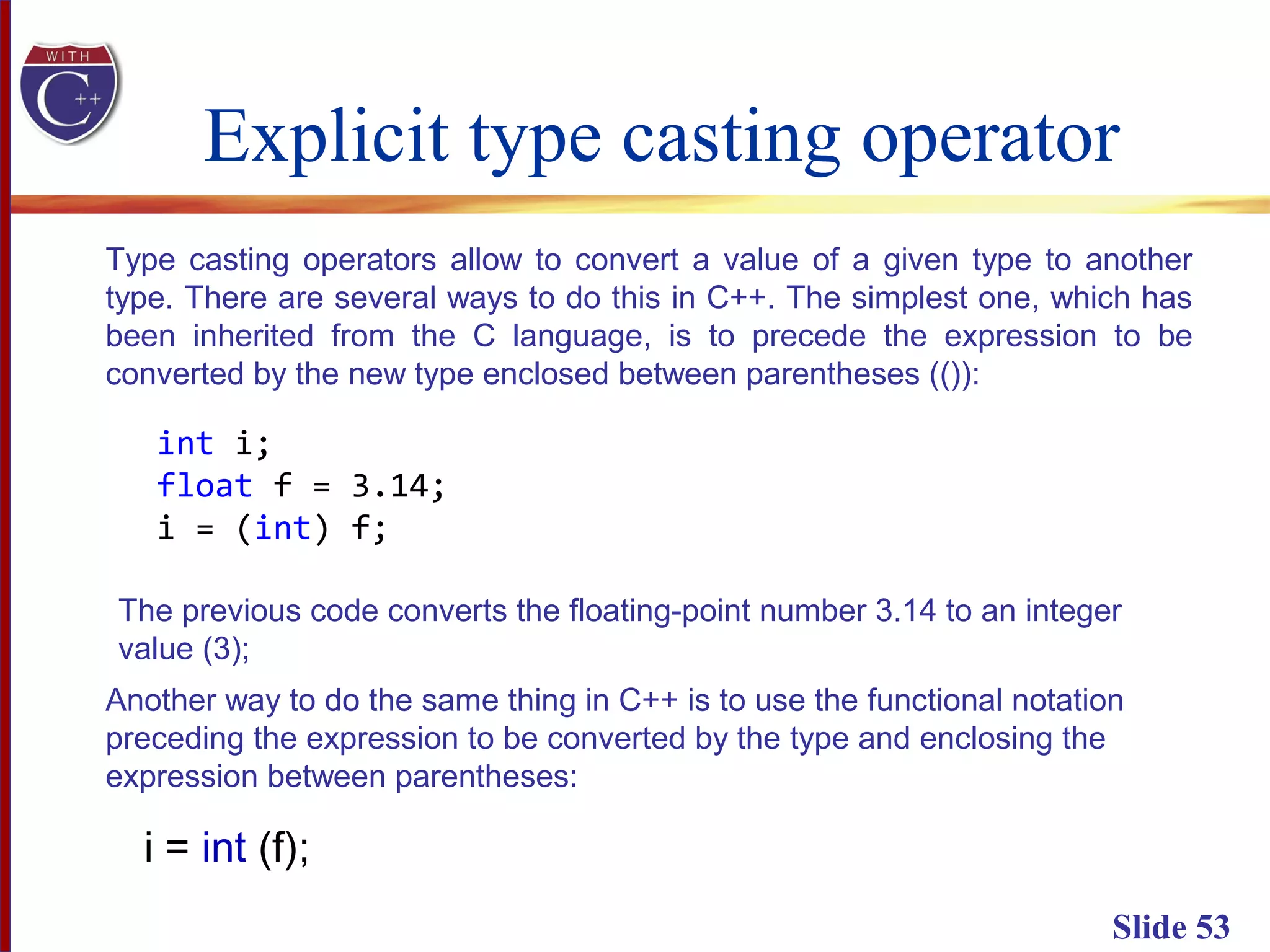 Explicit type casting operator
Slide 53
Type casting operators allow to convert a value of a given type to another
type. There are several ways to do this in C++. The simplest one, which has
been inherited from the C language, is to precede the expression to be
converted by the new type enclosed between parentheses (()):
int i;
float f = 3.14;
i = (int) f;
The previous code converts the floating-point number 3.14 to an integer
value (3);
Another way to do the same thing in C++ is to use the functional notation
preceding the expression to be converted by the type and enclosing the
expression between parentheses:
i = int (f);
 