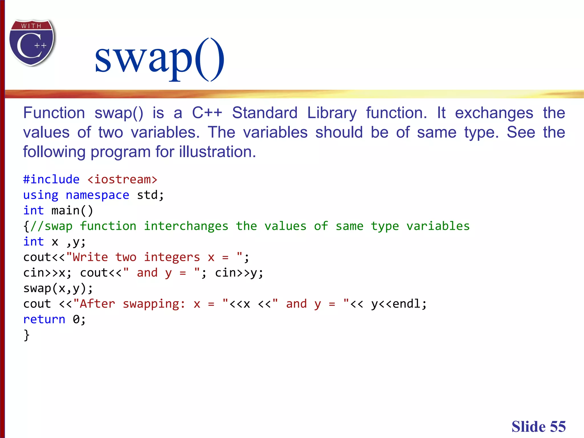 swap()
Slide 55
Function swap() is a C++ Standard Library function. It exchanges the
values of two variables. The variables should be of same type. See the
following program for illustration.
#include <iostream>
using namespace std;
int main()
{//swap function interchanges the values of same type variables
int x ,y;
cout<<"Write two integers x = ";
cin>>x; cout<<" and y = "; cin>>y;
swap(x,y);
cout <<"After swapping: x = "<<x <<" and y = "<< y<<endl;
return 0;
}
 