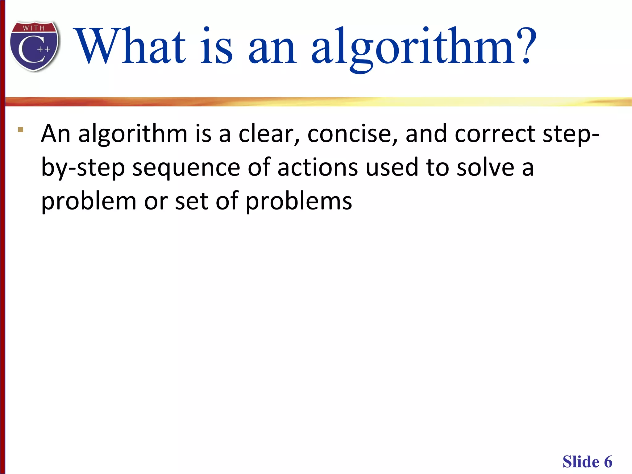 Slide 6
What is an algorithm?
 An algorithm is a clear, concise, and correct step-
by-step sequence of actions used to solve a
problem or set of problems
 