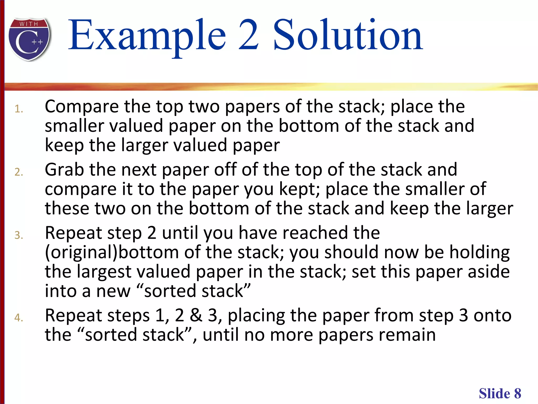 Slide 8
Example 2 Solution
1. Compare the top two papers of the stack; place the
smaller valued paper on the bottom of the stack and
keep the larger valued paper
2. Grab the next paper off of the top of the stack and
compare it to the paper you kept; place the smaller of
these two on the bottom of the stack and keep the larger
3. Repeat step 2 until you have reached the
(original)bottom of the stack; you should now be holding
the largest valued paper in the stack; set this paper aside
into a new “sorted stack”
4. Repeat steps 1, 2 & 3, placing the paper from step 3 onto
the “sorted stack”, until no more papers remain
 