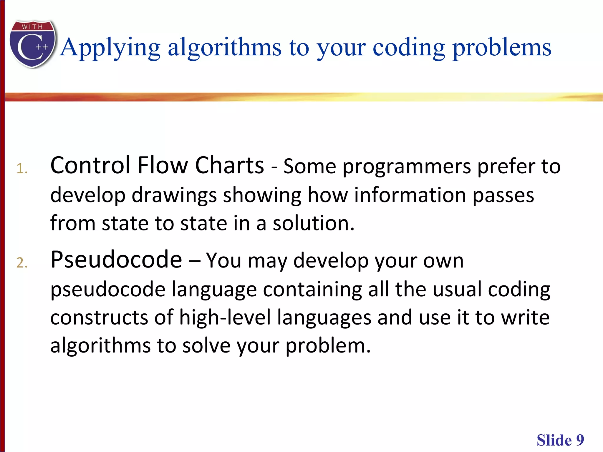 Slide 9
Applying algorithms to your coding problems
1. Control Flow Charts - Some programmers prefer to
develop drawings showing how information passes
from state to state in a solution.
2. Pseudocode – You may develop your own
pseudocode language containing all the usual coding
constructs of high-level languages and use it to write
algorithms to solve your problem.
 
