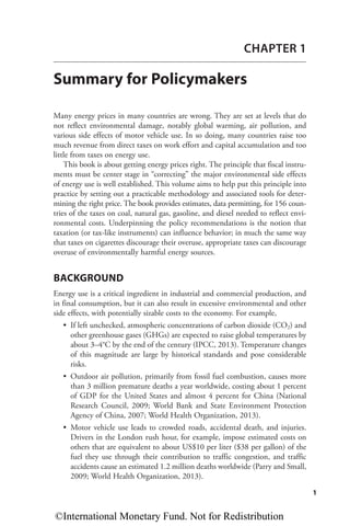 1
CHAPTER 1
Summary for Policymakers
Many energy prices in many countries are wrong. They are set at levels that do
not reflect environmental damage, notably global warming, air pollution, and
various side effects of motor vehicle use. In so doing, many countries raise too
much revenue from direct taxes on work effort and capital accumulation and too
little from taxes on energy use.
This book is about getting energy prices right. The principle that fiscal instru-
ments must be center stage in “correcting” the major environmental side effects
of energy use is well established. This volume aims to help put this principle into
practice by setting out a practicable methodology and associated tools for deter-
mining the right price. The book provides estimates, data permitting, for 156 coun-
tries of the taxes on coal, natural gas, gasoline, and diesel needed to reflect envi-
ronmental costs. Underpinning the policy recommendations is the notion that
taxation (or tax-like instruments) can influence behavior; in much the same way
that taxes on cigarettes discourage their overuse, appropriate taxes can discourage
overuse of environmentally harmful energy sources.
BACKGROUND
Energy use is a critical ingredient in industrial and commercial production, and
in final consumption, but it can also result in excessive environmental and other
side effects, with potentially sizable costs to the economy. For example,
• If left unchecked, atmospheric concentrations of carbon dioxide (CO2) and
other greenhouse gases (GHGs) are expected to raise global temperatures by
about 3–4°C by the end of the century (IPCC, 2013). Temperature changes
of this magnitude are large by historical standards and pose considerable
risks.
• Outdoor air pollution, primarily from fossil fuel combustion, causes more
than 3 million premature deaths a year worldwide, costing about 1 percent
of GDP for the United States and almost 4 percent for China (National
Research Council, 2009; World Bank and State Environment Protection
Agency of China, 2007; World Health Organization, 2013).
• Motor vehicle use leads to crowded roads, accidental death, and injuries.
Drivers in the London rush hour, for example, impose estimated costs on
others that are equivalent to about US$10 per liter ($38 per gallon) of the
fuel they use through their contribution to traffic congestion, and traffic
accidents cause an estimated 1.2 million deaths worldwide (Parry and Small,
2009; World Health Organization, 2013).
©International Monetary Fund. Not for Redistribution
 