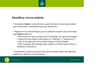 Identificar correu maliciós 
• Anomenem Spam o correu brossa a aquells correus enviats massivament 
que el destinatari o destinatària rep sense desitjar-ho. 
• Algunes de les característiques que ens poden fer sospitar que un missatge 
sigui Spam poden ser: 
• Que la persona que ens hagi enviat el missatge ens sigui desconeguda 
o tingui un nom estrany (com podria ser “todocitas” o “supersexxy”). 
• Que el missatge que ens ha arribat estigui en altres llengües. 
• Que l'assumpte del missatge sigui sospitós, tot oferint grans ofertes o 
productes miraculosos. 
• Actualment la majoria de gestors de correu contenen filtres anti-spam per 
ajudar-nos a detectar el correu brossa. 
13 
 