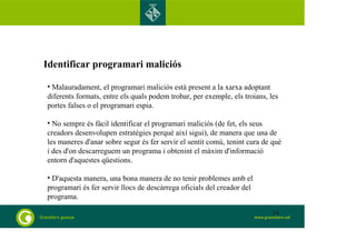 Identificar programari maliciós 
• Malauradament, el programari maliciós està present a la xarxa adoptant 
diferents formats, entre els quals podem trobar, per exemple, els troians, les 
portes falses o el programari espia. 
• No sempre és fàcil identificar el programari maliciós (de fet, els seus 
creadors desenvolupen estratègies perquè així sigui), de manera que una de 
les maneres d'anar sobre segur és fer servir el sentit comú, tenint cura de què 
i des d'on descarreguem un programa i obtenint el màxim d'informació 
entorn d'aquestes qüestions. 
• D'aquesta manera, una bona manera de no tenir problemes amb el 
programari és fer servir llocs de descàrrega oficials del creador del 
programa. 
14 
 