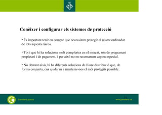 Conèixer i configurar els sistemes de protecció 
• És important tenir en compte que necessitem protegir el nostre ordinador 
de tots aquests riscos. 
• Tot i que hi ha solucions molt complertes en el mercat, són de programari 
propietari i de pagament, i per això no en recomanem cap en especial. 
• No obstant això, hi ha diferents solucions de lliure distribució que, de 
forma conjunta, ens ajudaran a mantenir-nos el més protegits possible. 
15 
 