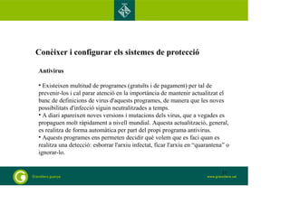 Conèixer i configurar els sistemes de protecció 
Antivirus 
• Existeixen multitud de programes (gratuïts i de pagament) per tal de 
prevenir-los i cal parar atenció en la importància de mantenir actualitzat el 
banc de definicions de virus d'aquests programes, de manera que les noves 
possibilitats d'infecció siguin neutralitzades a temps. 
• A diari apareixen noves versions i mutacions dels virus, que a vegades es 
propaguen molt ràpidament a nivell mundial. Aquesta actualització, general, 
es realitza de forma automàtica per part del propi programa antivirus. 
• Aquests programes ens permeten decidir què volem que es faci quan es 
realitza una detecció: esborrar l'arxiu infectat, ficar l'arxiu en “quarantena” o 
ignorar-lo. 
17 
 
