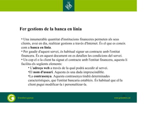 Fer gestions de la banca en línia 
• Una innumerable quantitat d'institucions financeres permeten als seus 
clients, avui en dia, realitzar gestions a través d'Internet. És el que es coneix 
com a banca en línia. 
• Per gaudir d'aquest servei, és habitual signar un contracte amb l'entitat 
financera. És en aquest document on es detallen les condicions del servei. 
• Un cop el o la client ha signat el contracte amb l'entitat financera, aquesta li 
facilita els següents elements: 
• L'adreça web a través de la qual podrà accedir al servei. 
•El nom d'usuari. Aquesta és una dada imprescindible. 
•La contrasenya. Aquesta contrasenya tindrà determinades 
característiques, que l'entitat bancaria estableix. És habitual que el/la 
client pugui modificar-la i personalitzar-la. 
21 
 