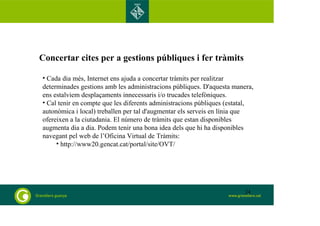 Concertar cites per a gestions públiques i fer tràmits 
• Cada dia més, Internet ens ajuda a concertar tràmits per realitzar 
determinades gestions amb les administracions públiques. D'aquesta manera, 
ens estalviem desplaçaments innecessaris i/o trucades telefòniques. 
• Cal tenir en compte que les diferents administracions públiques (estatal, 
autonòmica i local) treballen per tal d'augmentar els serveis en línia que 
ofereixen a la ciutadania. El número de tràmits que estan disponibles 
augmenta dia a dia. Podem tenir una bona idea dels que hi ha disponibles 
navegant pel web de l’Oficina Virtual de Tràmits: 
• http://www20.gencat.cat/portal/site/OVT/ 
24 
 