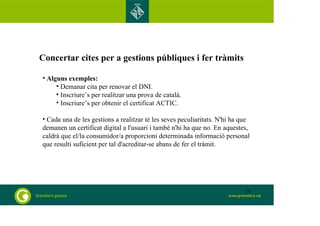 Concertar cites per a gestions públiques i fer tràmits 
• Alguns exemples: 
• Demanar cita per renovar el DNI. 
• Inscriure’s per realitzar una prova de català. 
• Inscriure’s per obtenir el certificat ACTIC. 
• Cada una de les gestions a realitzar té les seves peculiaritats. N'hi ha que 
demanen un certificat digital a l'usuari i també n'hi ha que no. En aquestes, 
caldrà que el/la consumidor/a proporcioni determinada informació personal 
que resulti suficient per tal d'acreditar-se abans de fer el tràmit. 
25 
 