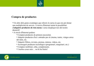 Compra de productes 
• Un altre dels grans avantatges que ofereix la xarxa és que ens pot donar 
una multiplicitat de serveis. A través d'Internet tenim la possibilitat 
d'adquirir productes de tota mena i sense desplaçar-nos del nostre 
domicili! 
• A través d'Internet podem: 
• Comprar productes de primera necessitat. 
• Adquirir productes d'oci: entrades per al cinema, teatre, viatges arreu 
del món, etc. 
• Adquirir llibres, revistes, premsa, música, vídeos, etc. 
• Aconseguir productes tecnològics (programari, maquinari, etc.) 
• Comprar mobiliari, roba, complements. 
• I moltes coses més… no hi ha límits! 
26 
 