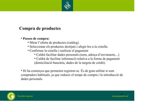 Compra de productes 
• Passos de compra: 
• Mirar l’oferta de productes (catàleg). 
• Seleccionar els productes desitjats i afegir-los a la cistella. 
• Confirmar la cistella i realitzar el pagament 
• Caldrà facilitar dades personals (nom, adreça d’enviament,...) 
• Caldrà de facilitar informació relativa a la forma de pagament 
(domiciliació bancària, dades de la targeta de crèdit). 
• Hi ha comerços que permeten registrar-se. És de gran utilitat si som 
compradors habituals, ja que redueix el temps de compra i la introducció de 
dades personals. 
28 
 