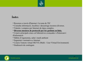 Índex 
• Recursos a través d'Internet i la resta de TIC 
• Consulta informació, localitza i descarrega recursos diversos. 
• Tràmits i compres per Internet de tipus complex. 
• Diverses mesures de protecció per fer gestions en línia. 
• Coneix principals eines col·laboratives avançades i d'intercanvi 
d'informació 
• Hàbits d’ergonomia, salut i medi ambient 
• Seguretat i normativa a Internet 
• Coneix l'entorn virtual MUVE (Multi - User Virtual Environment) 
• Sindicació de continguts 
29 
 