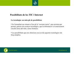 Possibilitats de les TIC i Internet 
La tecnologia: un món ple de possibilitats 
• En l'actualitat ens situem a l'era de la “societat xarxa”, una societat que 
permet, gràcies als avenços tecnològics, que la informació i el coneixement 
circulin arreu del món, sense fronteres. 
• Les possibilitats que ens ofereixen avui en dia aquestes tecnologies són 
força àmplies. 
3 
 