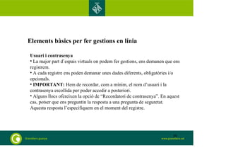 Elements bàsics per fer gestions en línia 
Usuari i contrasenya 
• La major part d’espais virtuals on podem fer gestions, ens demanen que ens 
registrem. 
• A cada registre ens poden demanar unes dades diferents, obligatòries i/o 
opcionals. 
• IMPORTANT: Hem de recordar, com a mínim, el nom d’usuari i la 
contrasenya escollida per poder accedir a posteriori. 
• Alguns llocs ofereixen la opció de “Recordatori de contrasenya”. En aquest 
cas, potser que ens preguntin la resposta a una pregunta de seguretat. 
Aquesta resposta l’especifiquem en el moment del registre. 
30 
 